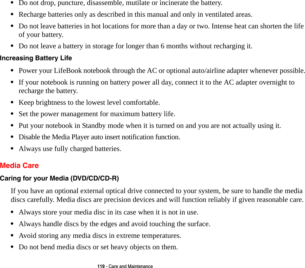 119 - Care and Maintenance•Do not drop, puncture, disassemble, mutilate or incinerate the battery.•Recharge batteries only as described in this manual and only in ventilated areas.•Do not leave batteries in hot locations for more than a day or two. Intense heat can shorten the life of your battery.•Do not leave a battery in storage for longer than 6 months without recharging it.Increasing Battery Life •Power your LifeBook notebook through the AC or optional auto/airline adapter whenever possible.•If your notebook is running on battery power all day, connect it to the AC adapter overnight to recharge the battery.•Keep brightness to the lowest level comfortable.•Set the power management for maximum battery life.•Put your notebook in Standby mode when it is turned on and you are not actually using it.•Disable the Media Player auto insert notification function.•Always use fully charged batteries.Media CareCaring for your Media (DVD/CD/CD-R) If you have an optional external optical drive connected to your system, be sure to handle the media discs carefully. Media discs are precision devices and will function reliably if given reasonable care.•Always store your media disc in its case when it is not in use.•Always handle discs by the edges and avoid touching the surface.•Avoid storing any media discs in extreme temperatures.•Do not bend media discs or set heavy objects on them.