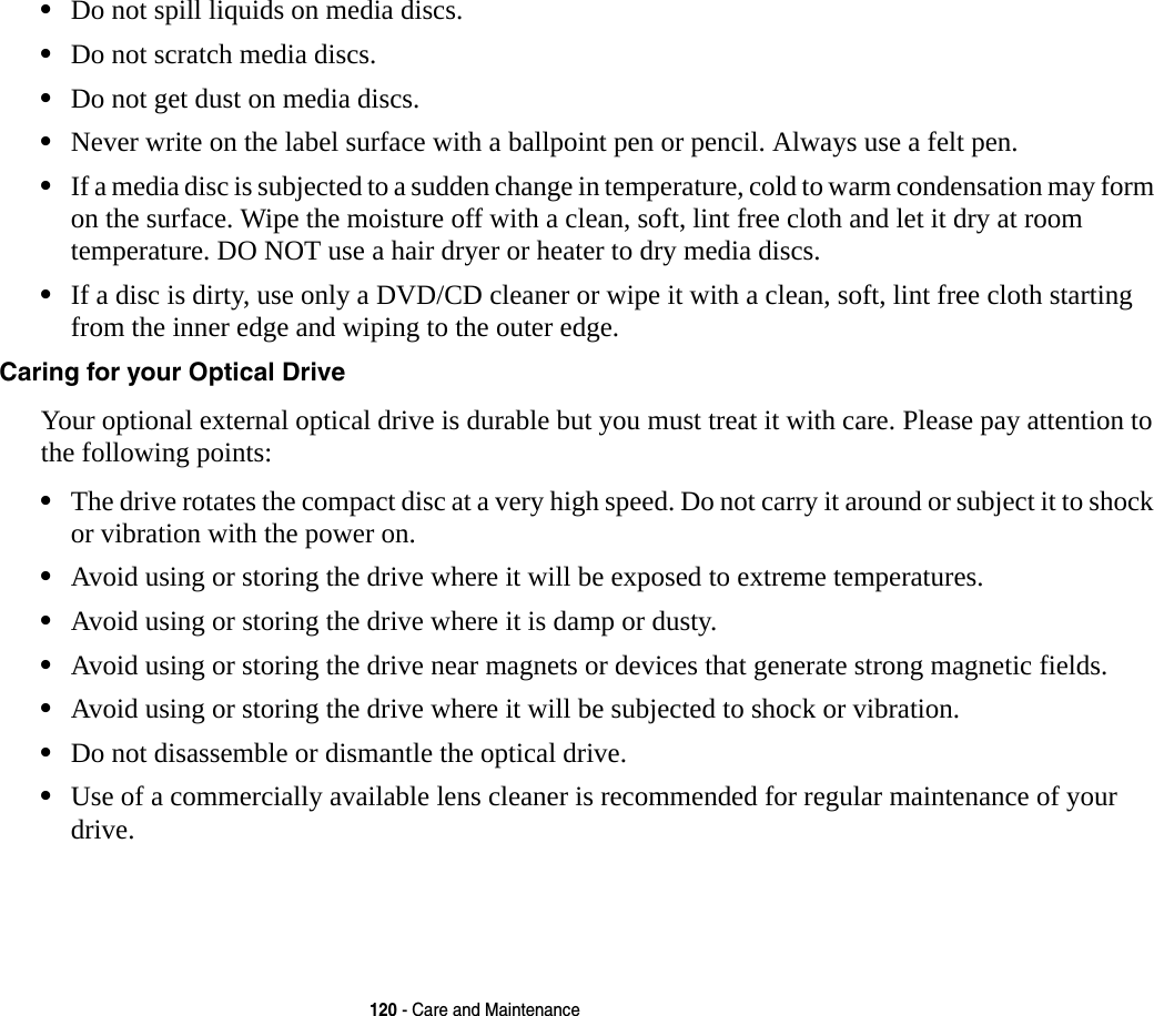 120 - Care and Maintenance•Do not spill liquids on media discs.•Do not scratch media discs.•Do not get dust on media discs.•Never write on the label surface with a ballpoint pen or pencil. Always use a felt pen.•If a media disc is subjected to a sudden change in temperature, cold to warm condensation may form on the surface. Wipe the moisture off with a clean, soft, lint free cloth and let it dry at room temperature. DO NOT use a hair dryer or heater to dry media discs.•If a disc is dirty, use only a DVD/CD cleaner or wipe it with a clean, soft, lint free cloth starting from the inner edge and wiping to the outer edge.Caring for your Optical Drive Your optional external optical drive is durable but you must treat it with care. Please pay attention to the following points:•The drive rotates the compact disc at a very high speed. Do not carry it around or subject it to shock  or vibration with the power on.•Avoid using or storing the drive where it will be exposed to extreme temperatures.•Avoid using or storing the drive where it is damp or dusty.•Avoid using or storing the drive near magnets or devices that generate strong magnetic fields.•Avoid using or storing the drive where it will be subjected to shock or vibration.•Do not disassemble or dismantle the optical drive.•Use of a commercially available lens cleaner is recommended for regular maintenance of your drive.