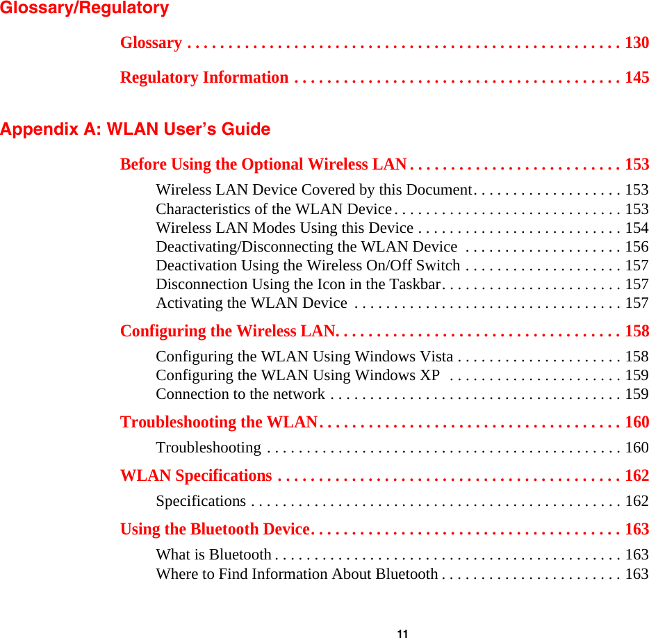  11 Glossary/RegulatoryGlossary . . . . . . . . . . . . . . . . . . . . . . . . . . . . . . . . . . . . . . . . . . . . . . . . . . . . . 130Regulatory Information . . . . . . . . . . . . . . . . . . . . . . . . . . . . . . . . . . . . . . . . 145 Appendix A: WLAN User’s GuideBefore Using the Optional Wireless LAN . . . . . . . . . . . . . . . . . . . . . . . . . . 153Wireless LAN Device Covered by this Document. . . . . . . . . . . . . . . . . . . 153Characteristics of the WLAN Device. . . . . . . . . . . . . . . . . . . . . . . . . . . . . 153Wireless LAN Modes Using this Device . . . . . . . . . . . . . . . . . . . . . . . . . . 154Deactivating/Disconnecting the WLAN Device  . . . . . . . . . . . . . . . . . . . . 156Deactivation Using the Wireless On/Off Switch . . . . . . . . . . . . . . . . . . . . 157Disconnection Using the Icon in the Taskbar. . . . . . . . . . . . . . . . . . . . . . . 157Activating the WLAN Device  . . . . . . . . . . . . . . . . . . . . . . . . . . . . . . . . . . 157Configuring the Wireless LAN. . . . . . . . . . . . . . . . . . . . . . . . . . . . . . . . . . . 158Configuring the WLAN Using Windows Vista . . . . . . . . . . . . . . . . . . . . . 158Configuring the WLAN Using Windows XP  . . . . . . . . . . . . . . . . . . . . . . 159Connection to the network . . . . . . . . . . . . . . . . . . . . . . . . . . . . . . . . . . . . . 159Troubleshooting the WLAN. . . . . . . . . . . . . . . . . . . . . . . . . . . . . . . . . . . . . 160Troubleshooting . . . . . . . . . . . . . . . . . . . . . . . . . . . . . . . . . . . . . . . . . . . . . 160WLAN Specifications . . . . . . . . . . . . . . . . . . . . . . . . . . . . . . . . . . . . . . . . . . 162Specifications . . . . . . . . . . . . . . . . . . . . . . . . . . . . . . . . . . . . . . . . . . . . . . . 162Using the Bluetooth Device. . . . . . . . . . . . . . . . . . . . . . . . . . . . . . . . . . . . . . 163What is Bluetooth . . . . . . . . . . . . . . . . . . . . . . . . . . . . . . . . . . . . . . . . . . . . 163Where to Find Information About Bluetooth . . . . . . . . . . . . . . . . . . . . . . . 163