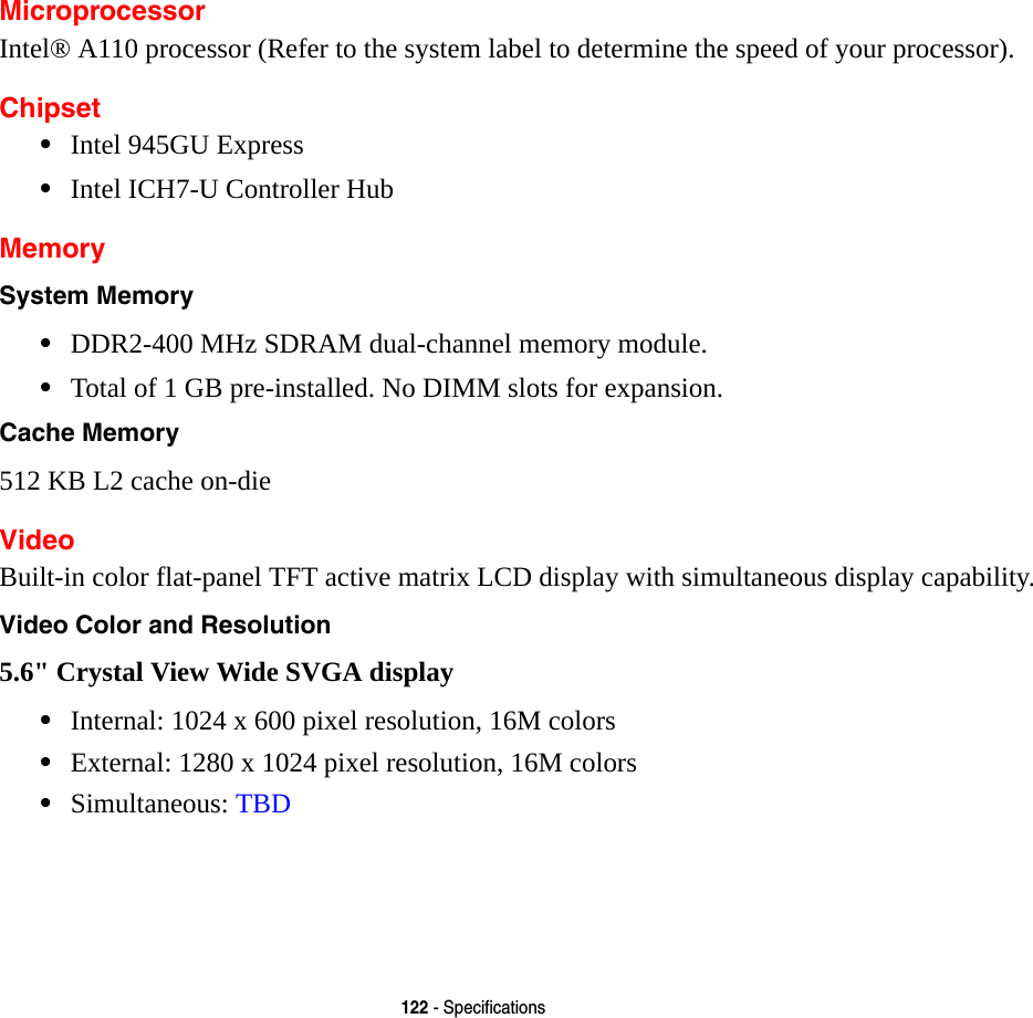 122 - SpecificationsMicroprocessorIntel® A110 processor (Refer to the system label to determine the speed of your processor).Chipset•Intel 945GU Express•Intel ICH7-U Controller Hub MemorySystem Memory •DDR2-400 MHz SDRAM dual-channel memory module.•Total of 1 GB pre-installed. No DIMM slots for expansion.Cache Memory 512 KB L2 cache on-dieVideoBuilt-in color flat-panel TFT active matrix LCD display with simultaneous display capability.Video Color and Resolution 5.6&quot; Crystal View Wide SVGA display •Internal: 1024 x 600 pixel resolution, 16M colors•External: 1280 x 1024 pixel resolution, 16M colors•Simultaneous: TBD