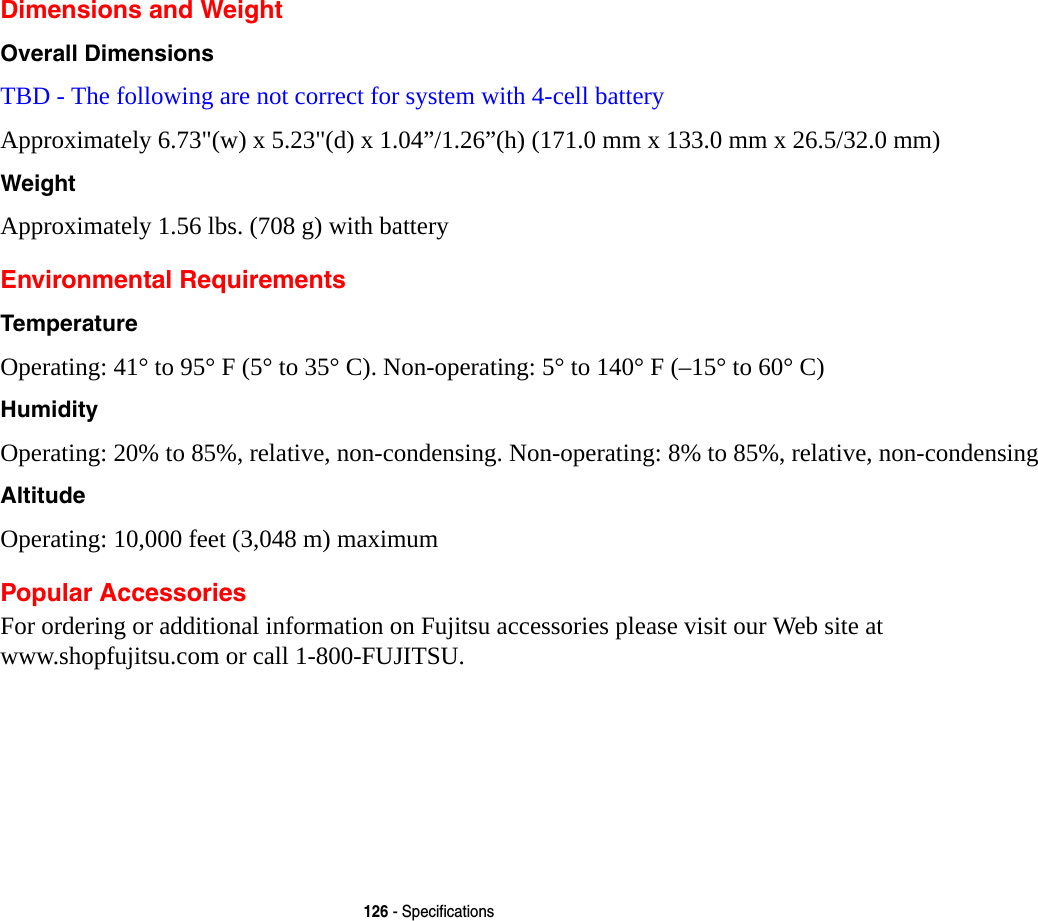 126 - SpecificationsDimensions and WeightOverall Dimensions TBD - The following are not correct for system with 4-cell batteryApproximately 6.73&quot;(w) x 5.23&quot;(d) x 1.04”/1.26”(h) (171.0 mm x 133.0 mm x 26.5/32.0 mm)Weight Approximately 1.56 lbs. (708 g) with battery Environmental RequirementsTemperature Operating: 41° to 95° F (5° to 35° C). Non-operating: 5° to 140° F (–15° to 60° C)Humidity Operating: 20% to 85%, relative, non-condensing. Non-operating: 8% to 85%, relative, non-condensingAltitude Operating: 10,000 feet (3,048 m) maximumPopular AccessoriesFor ordering or additional information on Fujitsu accessories please visit our Web site at  www.shopfujitsu.com or call 1-800-FUJITSU.