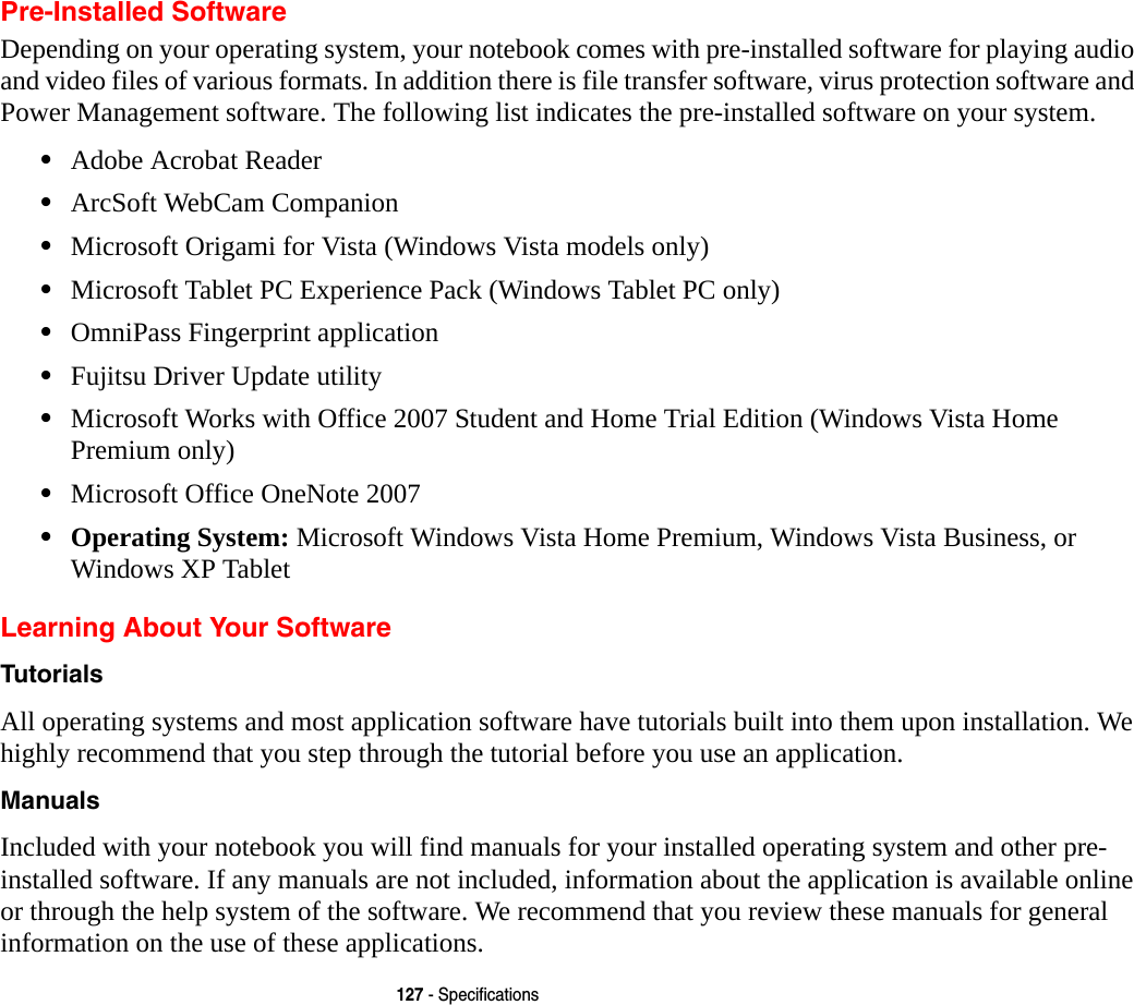 127 - SpecificationsPre-Installed SoftwareDepending on your operating system, your notebook comes with pre-installed software for playing audio and video files of various formats. In addition there is file transfer software, virus protection software and Power Management software. The following list indicates the pre-installed software on your system.•Adobe Acrobat Reader•ArcSoft WebCam Companion•Microsoft Origami for Vista (Windows Vista models only)•Microsoft Tablet PC Experience Pack (Windows Tablet PC only)•OmniPass Fingerprint application•Fujitsu Driver Update utility•Microsoft Works with Office 2007 Student and Home Trial Edition (Windows Vista Home Premium only)•Microsoft Office OneNote 2007•Operating System: Microsoft Windows Vista Home Premium, Windows Vista Business, or Windows XP TabletLearning About Your SoftwareTutorials All operating systems and most application software have tutorials built into them upon installation. We highly recommend that you step through the tutorial before you use an application.Manuals Included with your notebook you will find manuals for your installed operating system and other pre-installed software. If any manuals are not included, information about the application is available online or through the help system of the software. We recommend that you review these manuals for general information on the use of these applications.