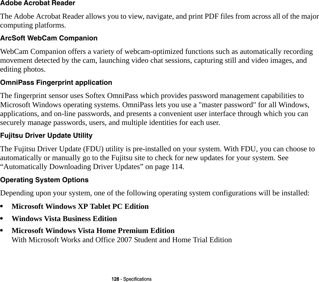 128 - SpecificationsAdobe Acrobat Reader The Adobe Acrobat Reader allows you to view, navigate, and print PDF files from across all of the major computing platforms.ArcSoft WebCam Companion WebCam Companion offers a variety of webcam-optimized functions such as automatically recording movement detected by the cam, launching video chat sessions, capturing still and video images, and editing photos.OmniPass Fingerprint application The fingerprint sensor uses Softex OmniPass which provides password management capabilities to Microsoft Windows operating systems. OmniPass lets you use a &quot;master password&quot; for all Windows, applications, and on-line passwords, and presents a convenient user interface through which you can securely manage passwords, users, and multiple identities for each user.Fujitsu Driver Update Utility The Fujitsu Driver Update (FDU) utility is pre-installed on your system. With FDU, you can choose to automatically or manually go to the Fujitsu site to check for new updates for your system. See “Automatically Downloading Driver Updates” on page 114.Operating System Options Depending upon your system, one of the following operating system configurations will be installed:•Microsoft Windows XP Tablet PC Edition•Windows Vista Business Edition•Microsoft Windows Vista Home Premium Edition With Microsoft Works and Office 2007 Student and Home Trial Edition
