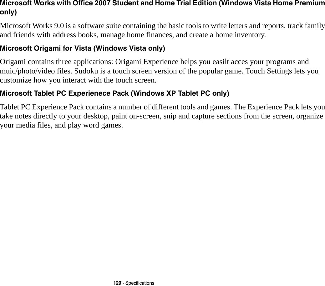 129 - SpecificationsMicrosoft Works with Office 2007 Student and Home Trial Edition (Windows Vista Home Premium only) Microsoft Works 9.0 is a software suite containing the basic tools to write letters and reports, track family and friends with address books, manage home finances, and create a home inventory.Microsoft Origami for Vista (Windows Vista only) Origami contains three applications: Origami Experience helps you easilt acces your programs and muic/photo/video files. Sudoku is a touch screen version of the popular game. Touch Settings lets you customize how you interact with the touch screen.Microsoft Tablet PC Experienece Pack (Windows XP Tablet PC only) Tablet PC Experience Pack contains a number of different tools and games. The Experience Pack lets you take notes directly to your desktop, paint on-screen, snip and capture sections from the screen, organize your media files, and play word games.