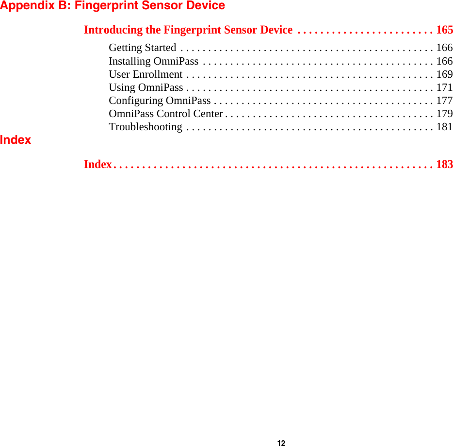  12 Appendix B: Fingerprint Sensor DeviceIntroducing the Fingerprint Sensor Device  . . . . . . . . . . . . . . . . . . . . . . . . 165Getting Started . . . . . . . . . . . . . . . . . . . . . . . . . . . . . . . . . . . . . . . . . . . . . . 166Installing OmniPass . . . . . . . . . . . . . . . . . . . . . . . . . . . . . . . . . . . . . . . . . . 166User Enrollment . . . . . . . . . . . . . . . . . . . . . . . . . . . . . . . . . . . . . . . . . . . . . 169Using OmniPass . . . . . . . . . . . . . . . . . . . . . . . . . . . . . . . . . . . . . . . . . . . . . 171Configuring OmniPass . . . . . . . . . . . . . . . . . . . . . . . . . . . . . . . . . . . . . . . . 177OmniPass Control Center . . . . . . . . . . . . . . . . . . . . . . . . . . . . . . . . . . . . . . 179Troubleshooting . . . . . . . . . . . . . . . . . . . . . . . . . . . . . . . . . . . . . . . . . . . . . 181IndexIndex. . . . . . . . . . . . . . . . . . . . . . . . . . . . . . . . . . . . . . . . . . . . . . . . . . . . . . . . 183