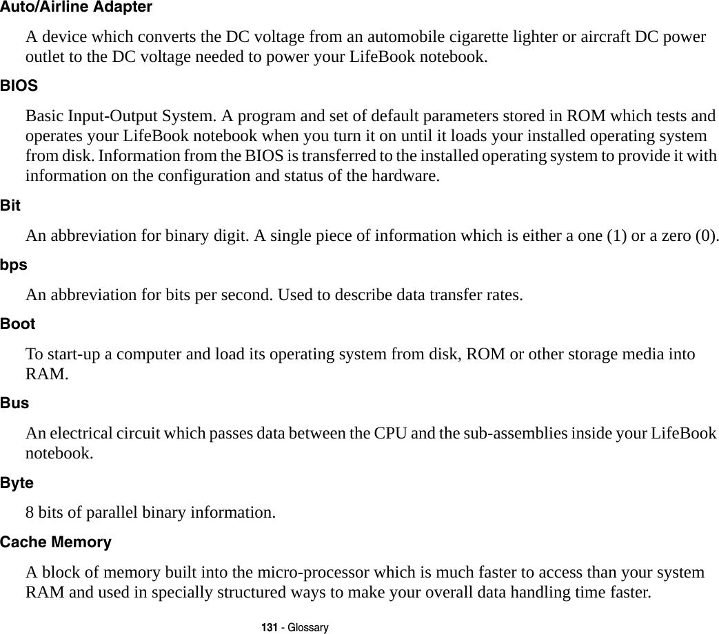 131 - GlossaryAuto/Airline Adapter A device which converts the DC voltage from an automobile cigarette lighter or aircraft DC power outlet to the DC voltage needed to power your LifeBook notebook.BIOS Basic Input-Output System. A program and set of default parameters stored in ROM which tests and operates your LifeBook notebook when you turn it on until it loads your installed operating system from disk. Information from the BIOS is transferred to the installed operating system to provide it with information on the configuration and status of the hardware.Bit An abbreviation for binary digit. A single piece of information which is either a one (1) or a zero (0).bps An abbreviation for bits per second. Used to describe data transfer rates.Boot To start-up a computer and load its operating system from disk, ROM or other storage media into RAM.Bus An electrical circuit which passes data between the CPU and the sub-assemblies inside your LifeBook notebook.Byte 8 bits of parallel binary information.Cache Memory A block of memory built into the micro-processor which is much faster to access than your system RAM and used in specially structured ways to make your overall data handling time faster.