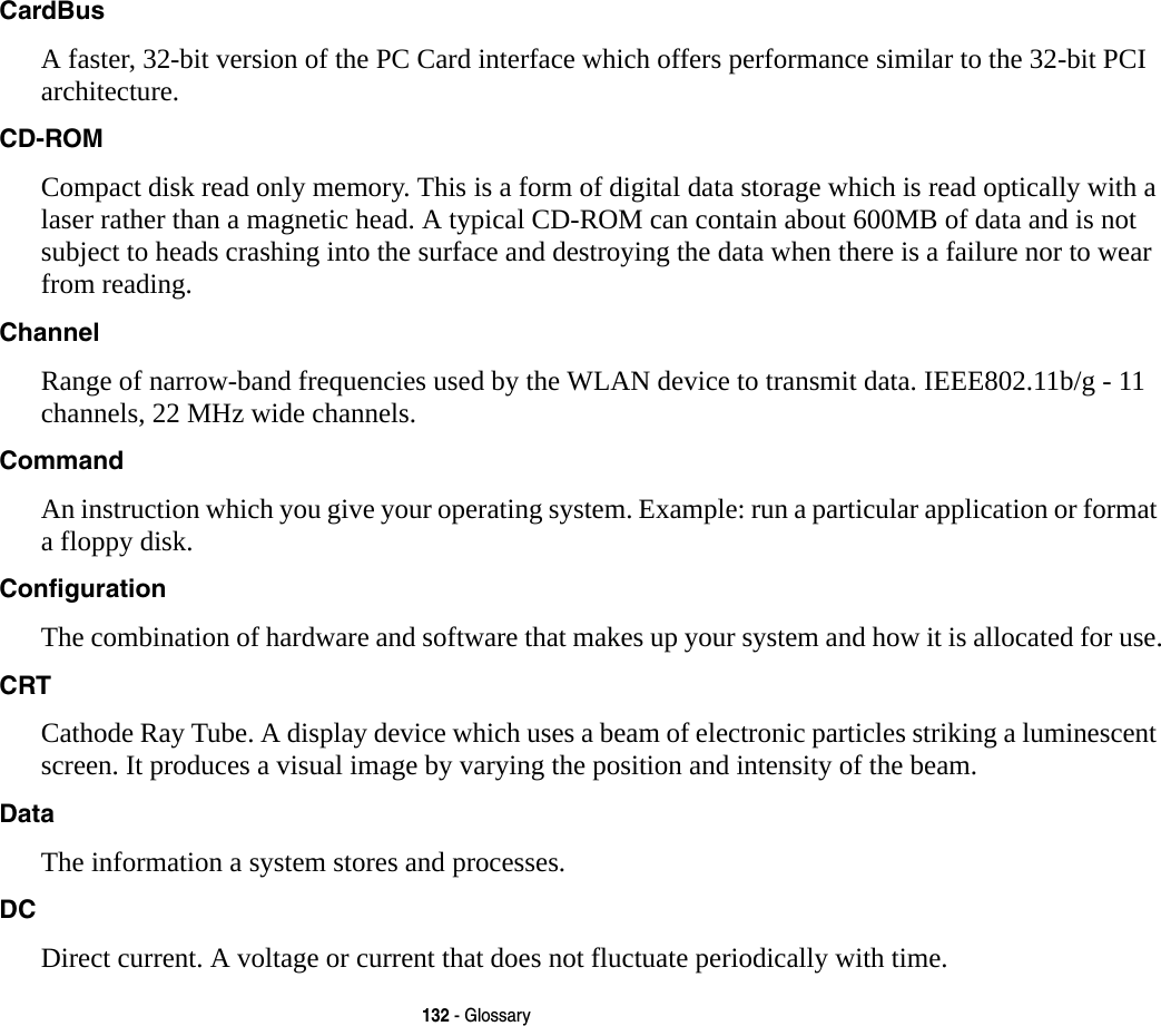 132 - GlossaryCardBus A faster, 32-bit version of the PC Card interface which offers performance similar to the 32-bit PCI architecture.CD-ROM Compact disk read only memory. This is a form of digital data storage which is read optically with a laser rather than a magnetic head. A typical CD-ROM can contain about 600MB of data and is not subject to heads crashing into the surface and destroying the data when there is a failure nor to wear from reading.Channel Range of narrow-band frequencies used by the WLAN device to transmit data. IEEE802.11b/g - 11 channels, 22 MHz wide channels.Command An instruction which you give your operating system. Example: run a particular application or format a floppy disk.Configuration The combination of hardware and software that makes up your system and how it is allocated for use.CRT Cathode Ray Tube. A display device which uses a beam of electronic particles striking a luminescent screen. It produces a visual image by varying the position and intensity of the beam.Data The information a system stores and processes.DC Direct current. A voltage or current that does not fluctuate periodically with time.