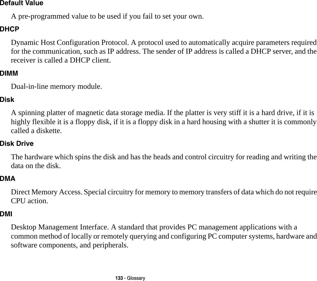 133 - GlossaryDefault Value A pre-programmed value to be used if you fail to set your own.DHCP Dynamic Host Configuration Protocol. A protocol used to automatically acquire parameters required for the communication, such as IP address. The sender of IP address is called a DHCP server, and the receiver is called a DHCP client.DIMM Dual-in-line memory module.Disk A spinning platter of magnetic data storage media. If the platter is very stiff it is a hard drive, if it is highly flexible it is a floppy disk, if it is a floppy disk in a hard housing with a shutter it is commonly called a diskette.Disk Drive The hardware which spins the disk and has the heads and control circuitry for reading and writing the data on the disk.DMA Direct Memory Access. Special circuitry for memory to memory transfers of data which do not require CPU action.DMI Desktop Management Interface. A standard that provides PC management applications with a common method of locally or remotely querying and configuring PC computer systems, hardware and software components, and peripherals.
