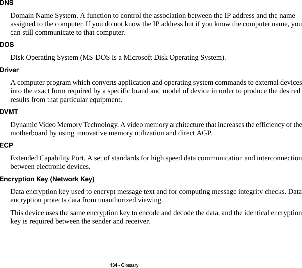 134 - GlossaryDNS Domain Name System. A function to control the association between the IP address and the name assigned to the computer. If you do not know the IP address but if you know the computer name, you can still communicate to that computer.DOS Disk Operating System (MS-DOS is a Microsoft Disk Operating System).Driver A computer program which converts application and operating system commands to external devices into the exact form required by a specific brand and model of device in order to produce the desired results from that particular equipment.DVMT Dynamic Video Memory Technology. A video memory architecture that increases the efficiency of the motherboard by using innovative memory utilization and direct AGP.ECP Extended Capability Port. A set of standards for high speed data communication and interconnection between electronic devices.Encryption Key (Network Key) Data encryption key used to encrypt message text and for computing message integrity checks. Data encryption protects data from unauthorized viewing.This device uses the same encryption key to encode and decode the data, and the identical encryption key is required between the sender and receiver.