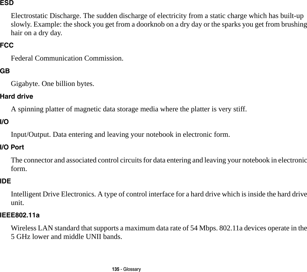 135 - GlossaryESD Electrostatic Discharge. The sudden discharge of electricity from a static charge which has built-up slowly. Example: the shock you get from a doorknob on a dry day or the sparks you get from brushing hair on a dry day.FCC Federal Communication Commission.GB Gigabyte. One billion bytes.Hard drive A spinning platter of magnetic data storage media where the platter is very stiff.I/O Input/Output. Data entering and leaving your notebook in electronic form.I/O Port The connector and associated control circuits for data entering and leaving your notebook in electronic form.IDE Intelligent Drive Electronics. A type of control interface for a hard drive which is inside the hard drive unit.IEEE802.11a Wireless LAN standard that supports a maximum data rate of 54 Mbps. 802.11a devices operate in the 5 GHz lower and middle UNII bands. 