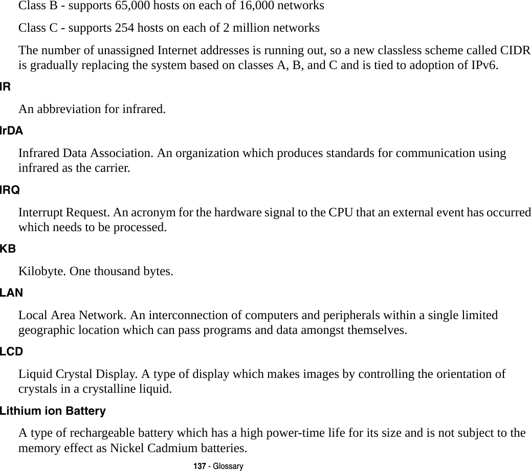 137 - GlossaryClass B - supports 65,000 hosts on each of 16,000 networks Class C - supports 254 hosts on each of 2 million networks The number of unassigned Internet addresses is running out, so a new classless scheme called CIDR is gradually replacing the system based on classes A, B, and C and is tied to adoption of IPv6.IR An abbreviation for infrared.IrDA Infrared Data Association. An organization which produces standards for communication using infrared as the carrier.IRQ Interrupt Request. An acronym for the hardware signal to the CPU that an external event has occurred which needs to be processed.KB  Kilobyte. One thousand bytes.LAN Local Area Network. An interconnection of computers and peripherals within a single limited geographic location which can pass programs and data amongst themselves.LCD Liquid Crystal Display. A type of display which makes images by controlling the orientation of crystals in a crystalline liquid.Lithium ion Battery A type of rechargeable battery which has a high power-time life for its size and is not subject to the memory effect as Nickel Cadmium batteries.