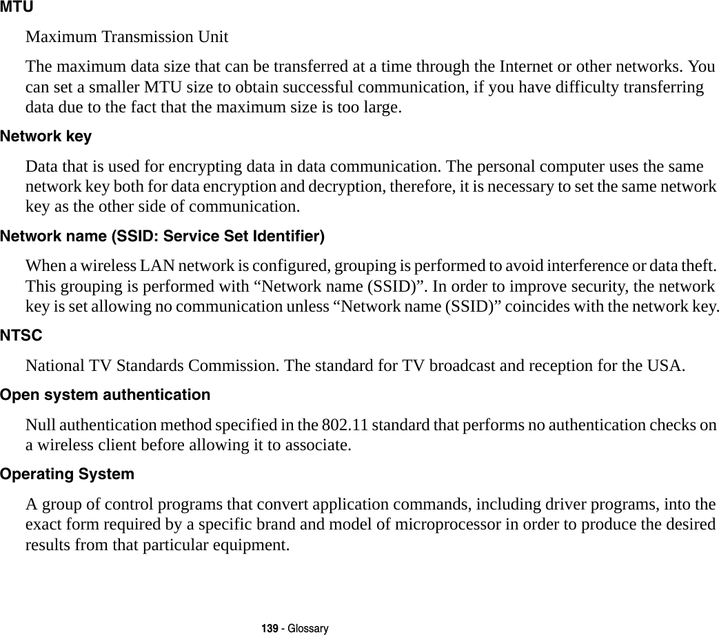 139 - GlossaryMTU Maximum Transmission UnitThe maximum data size that can be transferred at a time through the Internet or other networks. You can set a smaller MTU size to obtain successful communication, if you have difficulty transferring data due to the fact that the maximum size is too large.Network key Data that is used for encrypting data in data communication. The personal computer uses the same network key both for data encryption and decryption, therefore, it is necessary to set the same network key as the other side of communication.Network name (SSID: Service Set Identifier) When a wireless LAN network is configured, grouping is performed to avoid interference or data theft. This grouping is performed with “Network name (SSID)”. In order to improve security, the network key is set allowing no communication unless “Network name (SSID)” coincides with the network key.NTSC National TV Standards Commission. The standard for TV broadcast and reception for the USA.Open system authentication Null authentication method specified in the 802.11 standard that performs no authentication checks on a wireless client before allowing it to associate.Operating System A group of control programs that convert application commands, including driver programs, into the exact form required by a specific brand and model of microprocessor in order to produce the desired results from that particular equipment.