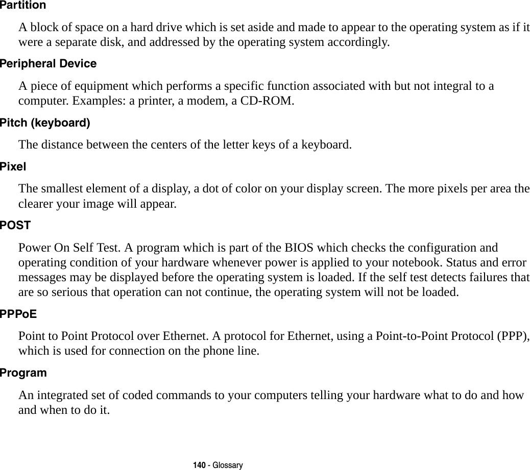 140 - GlossaryPartition A block of space on a hard drive which is set aside and made to appear to the operating system as if it were a separate disk, and addressed by the operating system accordingly.Peripheral Device A piece of equipment which performs a specific function associated with but not integral to a computer. Examples: a printer, a modem, a CD-ROM.Pitch (keyboard) The distance between the centers of the letter keys of a keyboard.Pixel The smallest element of a display, a dot of color on your display screen. The more pixels per area the clearer your image will appear.POST Power On Self Test. A program which is part of the BIOS which checks the configuration and operating condition of your hardware whenever power is applied to your notebook. Status and error messages may be displayed before the operating system is loaded. If the self test detects failures that are so serious that operation can not continue, the operating system will not be loaded. PPPoE Point to Point Protocol over Ethernet. A protocol for Ethernet, using a Point-to-Point Protocol (PPP), which is used for connection on the phone line.Program An integrated set of coded commands to your computers telling your hardware what to do and how and when to do it.