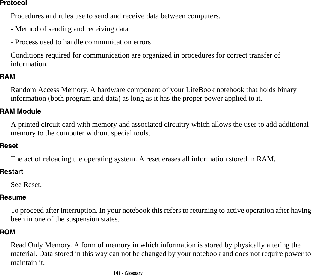 141 - GlossaryProtocol Procedures and rules use to send and receive data between computers.- Method of sending and receiving data- Process used to handle communication errorsConditions required for communication are organized in procedures for correct transfer of information.RAM Random Access Memory. A hardware component of your LifeBook notebook that holds binary information (both program and data) as long as it has the proper power applied to it.RAM Module A printed circuit card with memory and associated circuitry which allows the user to add additional memory to the computer without special tools.Reset The act of reloading the operating system. A reset erases all information stored in RAM.Restart See Reset.Resume To proceed after interruption. In your notebook this refers to returning to active operation after having been in one of the suspension states.ROM Read Only Memory. A form of memory in which information is stored by physically altering the material. Data stored in this way can not be changed by your notebook and does not require power to maintain it.