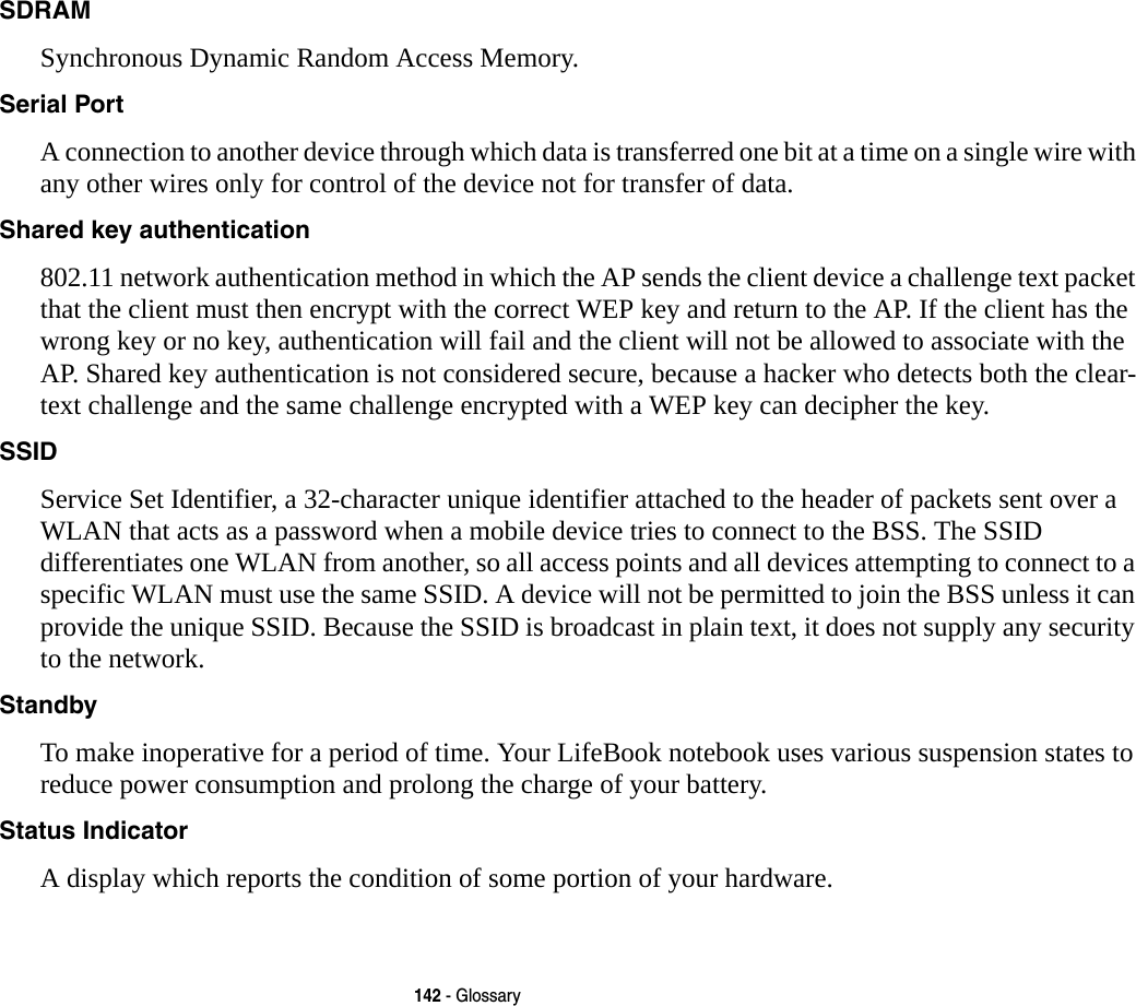 142 - GlossarySDRAM Synchronous Dynamic Random Access Memory.Serial Port A connection to another device through which data is transferred one bit at a time on a single wire with any other wires only for control of the device not for transfer of data.Shared key authentication 802.11 network authentication method in which the AP sends the client device a challenge text packet that the client must then encrypt with the correct WEP key and return to the AP. If the client has the wrong key or no key, authentication will fail and the client will not be allowed to associate with the AP. Shared key authentication is not considered secure, because a hacker who detects both the clear-text challenge and the same challenge encrypted with a WEP key can decipher the key.SSID Service Set Identifier, a 32-character unique identifier attached to the header of packets sent over a WLAN that acts as a password when a mobile device tries to connect to the BSS. The SSID differentiates one WLAN from another, so all access points and all devices attempting to connect to a specific WLAN must use the same SSID. A device will not be permitted to join the BSS unless it can provide the unique SSID. Because the SSID is broadcast in plain text, it does not supply any security to the network. Standby To make inoperative for a period of time. Your LifeBook notebook uses various suspension states to reduce power consumption and prolong the charge of your battery.Status Indicator A display which reports the condition of some portion of your hardware. 