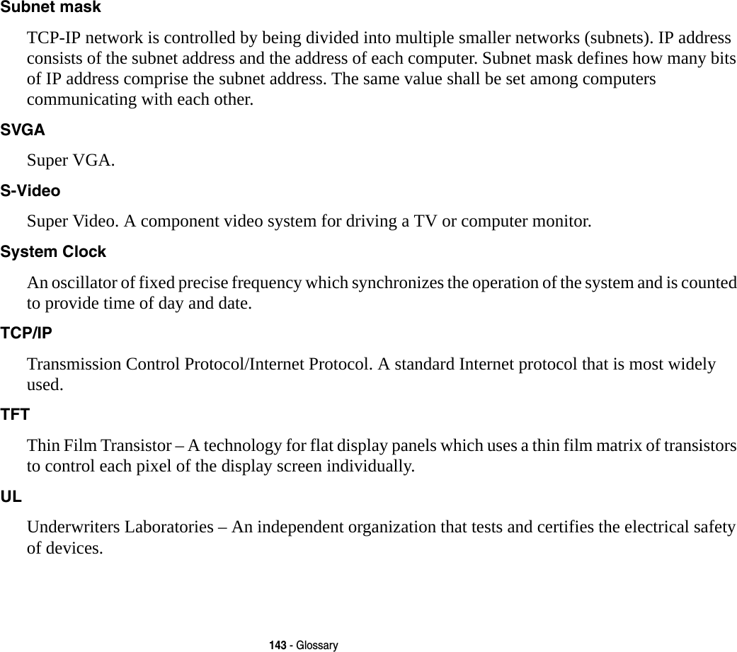 143 - GlossarySubnet mask TCP-IP network is controlled by being divided into multiple smaller networks (subnets). IP address consists of the subnet address and the address of each computer. Subnet mask defines how many bits of IP address comprise the subnet address. The same value shall be set among computers communicating with each other.SVGA Super VGA.S-Video Super Video. A component video system for driving a TV or computer monitor.System Clock An oscillator of fixed precise frequency which synchronizes the operation of the system and is counted to provide time of day and date.TCP/IP Transmission Control Protocol/Internet Protocol. A standard Internet protocol that is most widely used.TFT Thin Film Transistor – A technology for flat display panels which uses a thin film matrix of transistors to control each pixel of the display screen individually.UL Underwriters Laboratories – An independent organization that tests and certifies the electrical safety of devices.