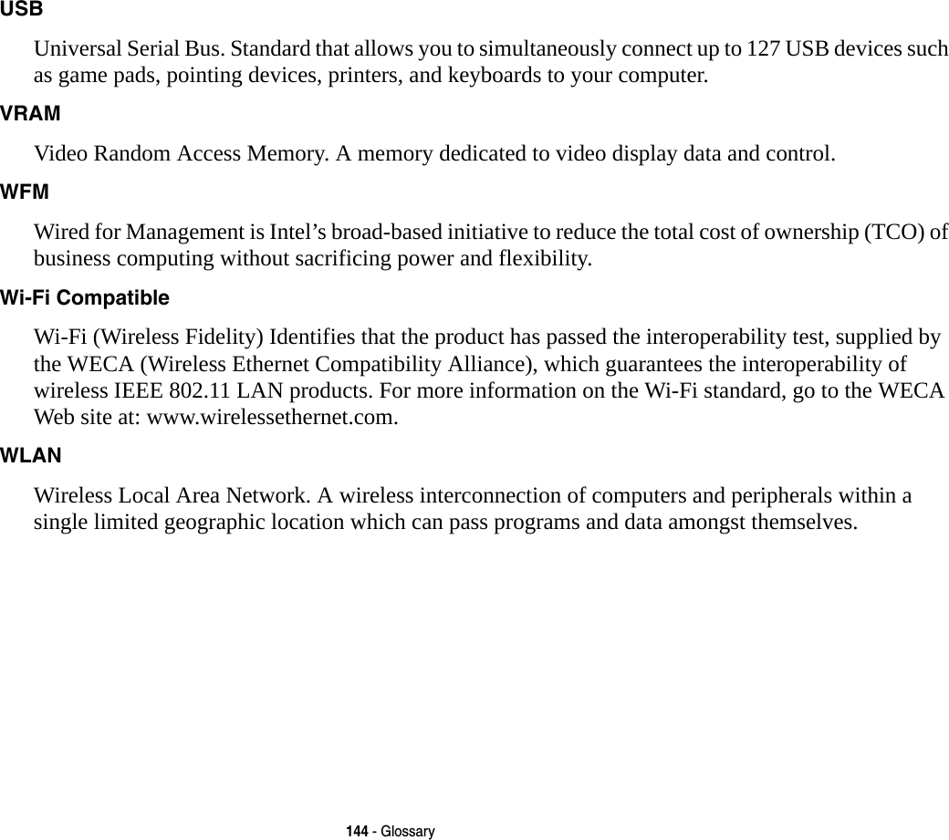 144 - GlossaryUSB Universal Serial Bus. Standard that allows you to simultaneously connect up to 127 USB devices such as game pads, pointing devices, printers, and keyboards to your computer.VRAM Video Random Access Memory. A memory dedicated to video display data and control.WFM Wired for Management is Intel’s broad-based initiative to reduce the total cost of ownership (TCO) of business computing without sacrificing power and flexibility.Wi-Fi Compatible Wi-Fi (Wireless Fidelity) Identifies that the product has passed the interoperability test, supplied by the WECA (Wireless Ethernet Compatibility Alliance), which guarantees the interoperability of wireless IEEE 802.11 LAN products. For more information on the Wi-Fi standard, go to the WECA Web site at: www.wirelessethernet.com.WLAN Wireless Local Area Network. A wireless interconnection of computers and peripherals within a single limited geographic location which can pass programs and data amongst themselves.