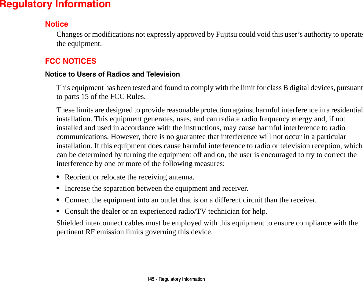 145 - Regulatory InformationRegulatory InformationNoticeChanges or modifications not expressly approved by Fujitsu could void this user’s authority to operate the equipment.FCC NOTICESNotice to Users of Radios and Television This equipment has been tested and found to comply with the limit for class B digital devices, pursuant to parts 15 of the FCC Rules.These limits are designed to provide reasonable protection against harmful interference in a residential installation. This equipment generates, uses, and can radiate radio frequency energy and, if not installed and used in accordance with the instructions, may cause harmful interference to radio communications. However, there is no guarantee that interference will not occur in a particular installation. If this equipment does cause harmful interference to radio or television reception, which can be determined by turning the equipment off and on, the user is encouraged to try to correct the interference by one or more of the following measures:•Reorient or relocate the receiving antenna.•Increase the separation between the equipment and receiver.•Connect the equipment into an outlet that is on a different circuit than the receiver.•Consult the dealer or an experienced radio/TV technician for help.Shielded interconnect cables must be employed with this equipment to ensure compliance with the pertinent RF emission limits governing this device. 