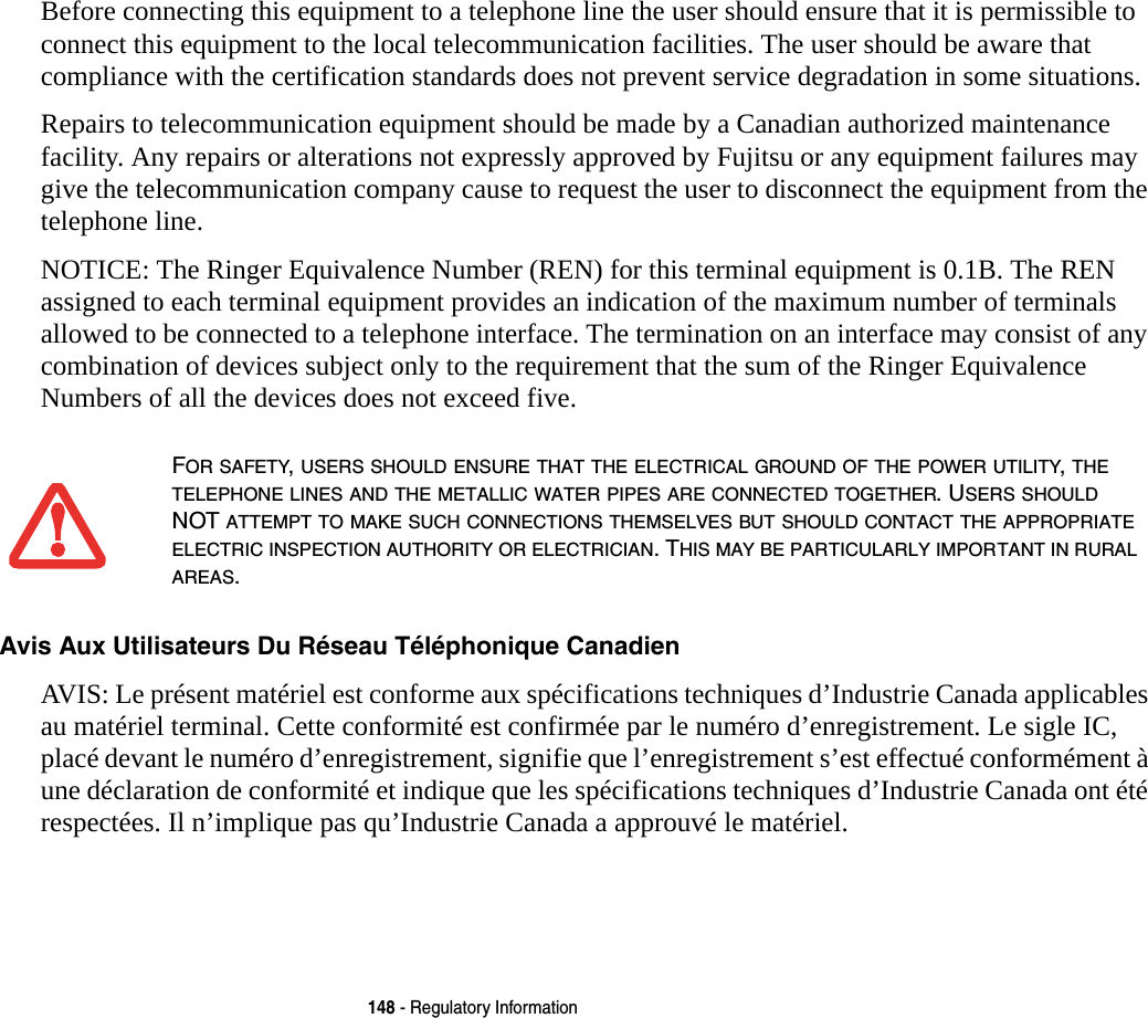 148 - Regulatory InformationBefore connecting this equipment to a telephone line the user should ensure that it is permissible to connect this equipment to the local telecommunication facilities. The user should be aware that compliance with the certification standards does not prevent service degradation in some situations.Repairs to telecommunication equipment should be made by a Canadian authorized maintenance facility. Any repairs or alterations not expressly approved by Fujitsu or any equipment failures may give the telecommunication company cause to request the user to disconnect the equipment from the telephone line.NOTICE: The Ringer Equivalence Number (REN) for this terminal equipment is 0.1B. The REN assigned to each terminal equipment provides an indication of the maximum number of terminals allowed to be connected to a telephone interface. The termination on an interface may consist of any combination of devices subject only to the requirement that the sum of the Ringer Equivalence Numbers of all the devices does not exceed five.Avis Aux Utilisateurs Du Réseau Téléphonique Canadien AVIS: Le présent matériel est conforme aux spécifications techniques d’Industrie Canada applicables au matériel terminal. Cette conformité est confirmée par le numéro d’enregistrement. Le sigle IC, placé devant le numéro d’enregistrement, signifie que l’enregistrement s’est effectué conformément à une déclaration de conformité et indique que les spécifications techniques d’Industrie Canada ont été respectées. Il n’implique pas qu’Industrie Canada a approuvé le matériel.FOR SAFETY, USERS SHOULD ENSURE THAT THE ELECTRICAL GROUND OF THE POWER UTILITY, THE TELEPHONE LINES AND THE METALLIC WATER PIPES ARE CONNECTED TOGETHER. USERS SHOULD NOT ATTEMPT TO MAKE SUCH CONNECTIONS THEMSELVES BUT SHOULD CONTACT THE APPROPRIATE ELECTRIC INSPECTION AUTHORITY OR ELECTRICIAN. THIS MAY BE PARTICULARLY IMPORTANT IN RURAL AREAS.