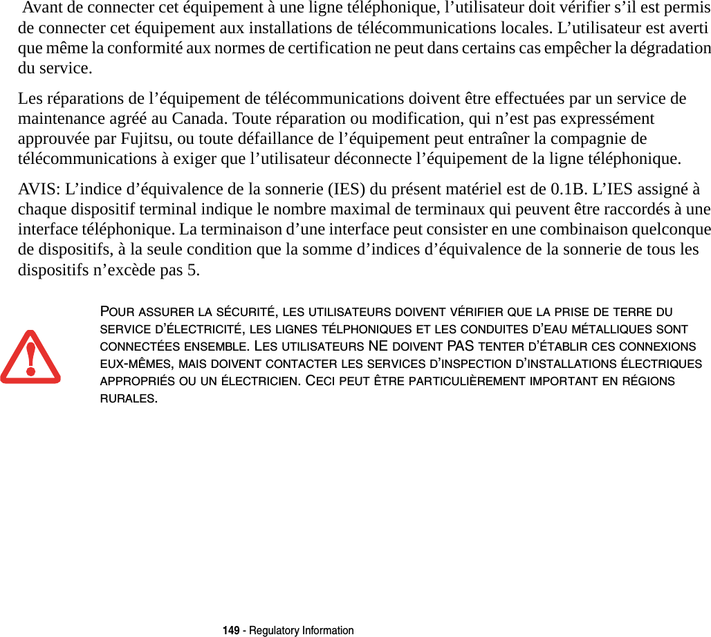 149 - Regulatory Information Avant de connecter cet équipement à une ligne téléphonique, l’utilisateur doit vérifier s’il est permis de connecter cet équipement aux installations de télécommunications locales. L’utilisateur est averti que même la conformité aux normes de certification ne peut dans certains cas empêcher la dégradation du service.Les réparations de l’équipement de télécommunications doivent être effectuées par un service de maintenance agréé au Canada. Toute réparation ou modification, qui n’est pas expressément approuvée par Fujitsu, ou toute défaillance de l’équipement peut entraîner la compagnie de télécommunications à exiger que l’utilisateur déconnecte l’équipement de la ligne téléphonique.AVIS: L’indice d’équivalence de la sonnerie (IES) du présent matériel est de 0.1B. L’IES assigné à chaque dispositif terminal indique le nombre maximal de terminaux qui peuvent être raccordés à une interface téléphonique. La terminaison d’une interface peut consister en une combinaison quelconque de dispositifs, à la seule condition que la somme d’indices d’équivalence de la sonnerie de tous les dispositifs n’excède pas 5.POUR ASSURER LA SÉCURITÉ, LES UTILISATEURS DOIVENT VÉRIFIER QUE LA PRISE DE TERRE DU SERVICE D’ÉLECTRICITÉ, LES LIGNES TÉLPHONIQUES ET LES CONDUITES D’EAU MÉTALLIQUES SONT CONNECTÉES ENSEMBLE. LES UTILISATEURS NE DOIVENT PAS TENTER D’ÉTABLIR CES CONNEXIONS EUX-MÊMES, MAIS DOIVENT CONTACTER LES SERVICES D’INSPECTION D’INSTALLATIONS ÉLECTRIQUES APPROPRIÉS OU UN ÉLECTRICIEN. CECI PEUT ÊTRE PARTICULIÈREMENT IMPORTANT EN RÉGIONS RURALES.