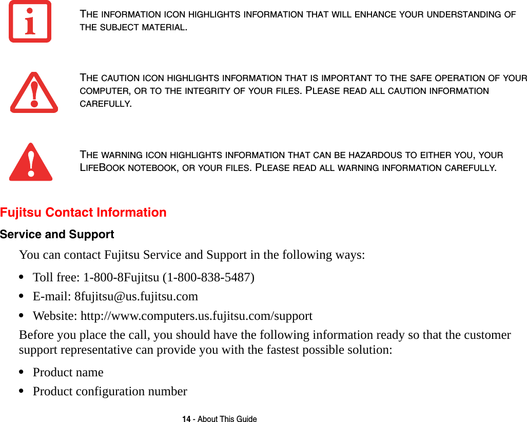 14 - About This GuideFujitsu Contact InformationService and Support You can contact Fujitsu Service and Support in the following ways:•Toll free: 1-800-8Fujitsu (1-800-838-5487)•E-mail: 8fujitsu@us.fujitsu.com •Website: http://www.computers.us.fujitsu.com/supportBefore you place the call, you should have the following information ready so that the customer support representative can provide you with the fastest possible solution:•Product name•Product configuration numberTHE INFORMATION ICON HIGHLIGHTS INFORMATION THAT WILL ENHANCE YOUR UNDERSTANDING OF THE SUBJECT MATERIAL.THE CAUTION ICON HIGHLIGHTS INFORMATION THAT IS IMPORTANT TO THE SAFE OPERATION OF YOUR COMPUTER, OR TO THE INTEGRITY OF YOUR FILES. PLEASE READ ALL CAUTION INFORMATION CAREFULLY.THE WARNING ICON HIGHLIGHTS INFORMATION THAT CAN BE HAZARDOUS TO EITHER YOU, YOUR LIFEBOOK NOTEBOOK, OR YOUR FILES. PLEASE READ ALL WARNING INFORMATION CAREFULLY.