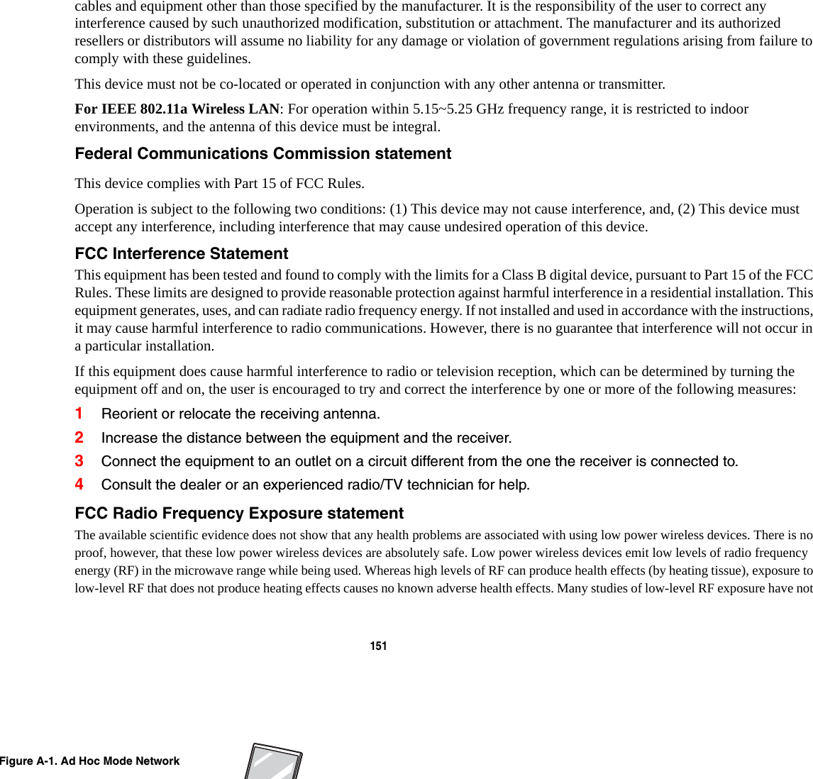 151 cables and equipment other than those specified by the manufacturer. It is the responsibility of the user to correct any interference caused by such unauthorized modification, substitution or attachment. The manufacturer and its authorized resellers or distributors will assume no liability for any damage or violation of government regulations arising from failure to comply with these guidelines. This device must not be co-located or operated in conjunction with any other antenna or transmitter.For IEEE 802.11a Wireless LAN: For operation within 5.15~5.25 GHz frequency range, it is restricted to indoor environments, and the antenna of this device must be integral.Federal Communications Commission statement This device complies with Part 15 of FCC Rules.Operation is subject to the following two conditions: (1) This device may not cause interference, and, (2) This device must accept any interference, including interference that may cause undesired operation of this device.FCC Interference Statement This equipment has been tested and found to comply with the limits for a Class B digital device, pursuant to Part 15 of the FCC Rules. These limits are designed to provide reasonable protection against harmful interference in a residential installation. This equipment generates, uses, and can radiate radio frequency energy. If not installed and used in accordance with the instructions, it may cause harmful interference to radio communications. However, there is no guarantee that interference will not occur in a particular installation.If this equipment does cause harmful interference to radio or television reception, which can be determined by turning the equipment off and on, the user is encouraged to try and correct the interference by one or more of the following measures:1Reorient or relocate the receiving antenna.2Increase the distance between the equipment and the receiver.3Connect the equipment to an outlet on a circuit different from the one the receiver is connected to.4Consult the dealer or an experienced radio/TV technician for help.FCC Radio Frequency Exposure statement The available scientific evidence does not show that any health problems are associated with using low power wireless devices. There is no proof, however, that these low power wireless devices are absolutely safe. Low power wireless devices emit low levels of radio frequency energy (RF) in the microwave range while being used. Whereas high levels of RF can produce health effects (by heating tissue), exposure to low-level RF that does not produce heating effects causes no known adverse health effects. Many studies of low-level RF exposure have not Figure A-1. Ad Hoc Mode Network