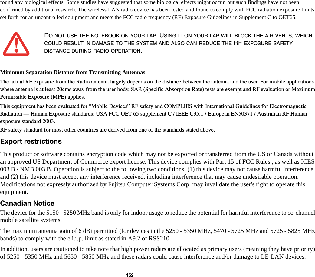 152 found any biological effects. Some studies have suggested that some biological effects might occur, but such findings have not been confirmed by additional research. The wireless LAN radio device has been tested and found to comply with FCC radiation exposure limits set forth for an uncontrolled equipment and meets the FCC radio frequency (RF) Exposure Guidelines in Supplement C to OET65.Minimum Separation Distance from Transmitting Antennas The actual RF exposure from the Radio antenna largely depends on the distance between the antenna and the user. For mobile applications where antenna is at least 20cms away from the user body, SAR (Specific Absorption Rate) tests are exempt and RF evaluation or Maximum Permissible Exposure (MPE) applies.This equipment has been evaluated for “Mobile Devices” RF safety and COMPLIES with International Guidelines for Electromagnetic Radiation — Human Exposure standards: USA FCC OET 65 supplement C / IEEE C95.1 / European EN50371 / Australian RF Human exposure standard 2003. RF safety standard for most other countries are derived from one of the standards stated above. Export restrictions This product or software contains encryption code which may not be exported or transferred from the US or Canada without an approved US Department of Commerce export license. This device complies with Part 15 of FCC Rules., as well as ICES 003 B / NMB 003 B. Operation is subject to the following two conditions: (1) this device may not cause harmful interference, and (2) this device must accept any interference received, including interference that may cause undesirable operation. Modifications not expressly authorized by Fujitsu Computer Systems Corp. may invalidate the user&apos;s right to operate this equipment.Canadian Notice The device for the 5150 - 5250 MHz band is only for indoor usage to reduce the potential for harmful interference to co-channel mobile satellite systems.The maximum antenna gain of 6 dBi permitted (for devices in the 5250 - 5350 MHz, 5470 - 5725 MHz and 5725 - 5825 MHz bands) to comply with the e.i.r.p. limit as stated in A9.2 of RSS210.In addition, users are cautioned to take note that high power radars are allocated as primary users (meaning they have priority) of 5250 - 5350 MHz and 5650 - 5850 MHz and these radars could cause interference and/or damage to LE-LAN devices.DO NOT USE THE NOTEBOOK ON YOUR LAP. USING IT ON YOUR LAP WILL BLOCK THE AIR VENTS, WHICH COULD RESULT IN DAMAGE TO THE SYSTEM AND ALSO CAN REDUCE THE RF EXPOSURE SAFETY DISTANCE DURING RADIO OPERATION.