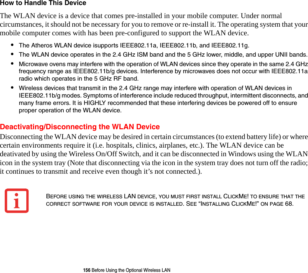 156 Before Using the Optional Wireless LANHow to Handle This Device The WLAN device is a device that comes pre-installed in your mobile computer. Under normal circumstances, it should not be necessary for you to remove or re-install it. The operating system that your mobile computer comes with has been pre-configured to support the WLAN device. •The Atheros WLAN device isupports IEEE802.11a, IEEE802.11b, and IEEE802.11g.•The WLAN device operates in the 2.4 GHz ISM band and the 5 GHz lower, middle, and upper UNII bands.•Microwave ovens may interfere with the operation of WLAN devices since they operate in the same 2.4 GHz frequency range as IEEE802.11b/g devices. Interference by microwaves does not occur with IEEE802.11a radio which operates in the 5 GHz RF band.•Wireless devices that transmit in the 2.4 GHz range may interfere with operation of WLAN devices in IEEE802.11b/g modes. Symptoms of interference include reduced throughput, intermittent disconnects, and many frame errors. It is HIGHLY recommended that these interfering devices be powered off to ensure proper operation of the WLAN device.Deactivating/Disconnecting the WLAN DeviceDisconnecting the WLAN device may be desired in certain circumstances (to extend battery life) or where certain environments require it (i.e. hospitals, clinics, airplanes, etc.). The WLAN device can be deativated by using the Wireless On/Off Switch, and it can be disconnected in Windows using the WLAN icon in the system tray (Note that disconnecting via the icon in the system tray does not turn off the radio; it continues to transmit and receive even though it’s not connected.).BEFORE USING THE WIRELESS LAN DEVICE, YOU MUST FIRST INSTALL CLICKME! TO ENSURE THAT THE CORRECT SOFTWARE FOR YOUR DEVICE IS INSTALLED. SEE “INSTALLING CLICKME!” ON PAGE 68.