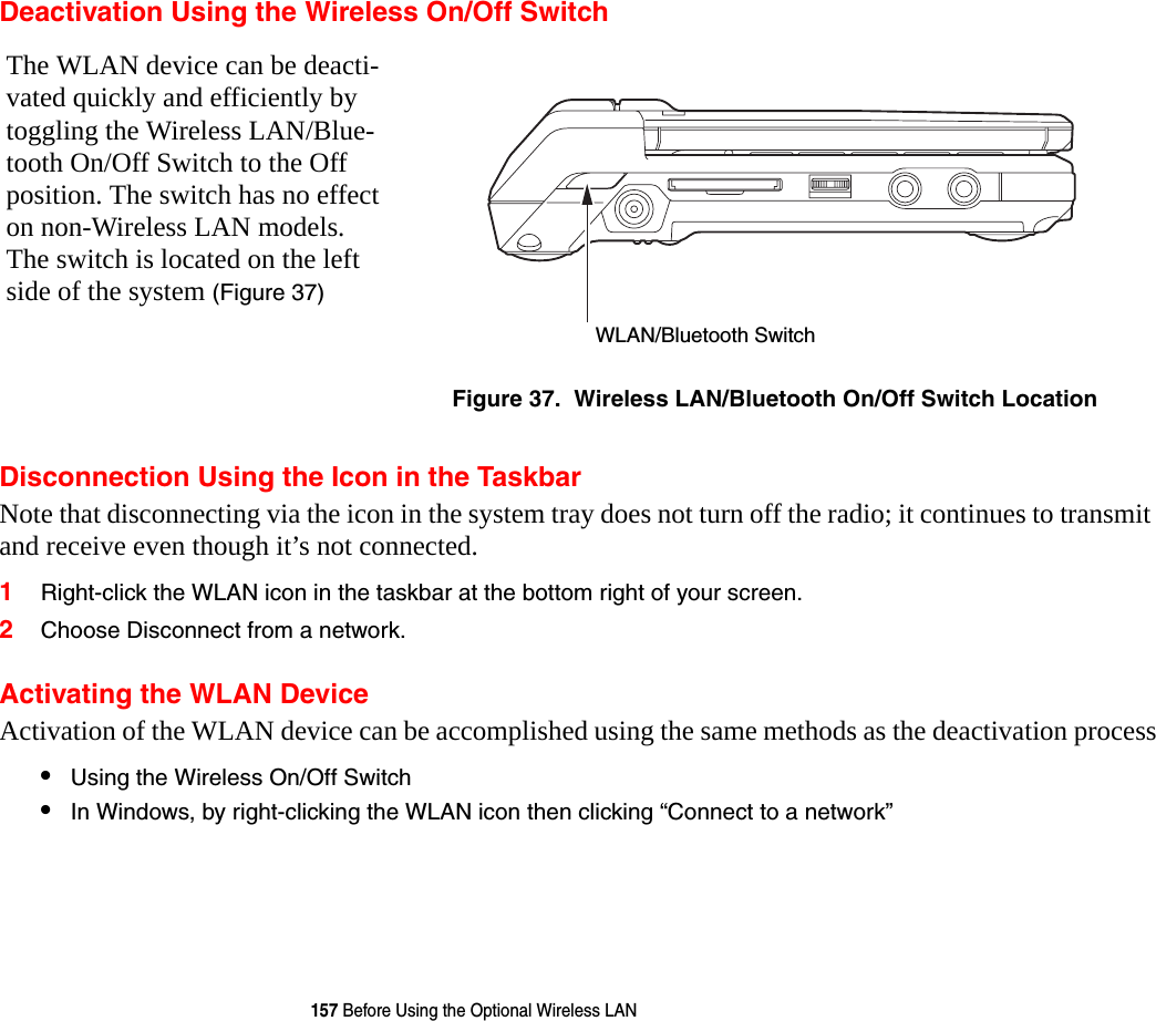 157 Before Using the Optional Wireless LANDeactivation Using the Wireless On/Off SwitchDisconnection Using the Icon in the TaskbarNote that disconnecting via the icon in the system tray does not turn off the radio; it continues to transmit and receive even though it’s not connected.1Right-click the WLAN icon in the taskbar at the bottom right of your screen.2Choose Disconnect from a network.Activating the WLAN DeviceActivation of the WLAN device can be accomplished using the same methods as the deactivation process•Using the Wireless On/Off Switch•In Windows, by right-clicking the WLAN icon then clicking “Connect to a network”The WLAN device can be deacti-vated quickly and efficiently by toggling the Wireless LAN/Blue-tooth On/Off Switch to the Off position. The switch has no effect on non-Wireless LAN models. The switch is located on the left side of the system (Figure 37)Figure 37.  Wireless LAN/Bluetooth On/Off Switch LocationWLAN/Bluetooth Switch