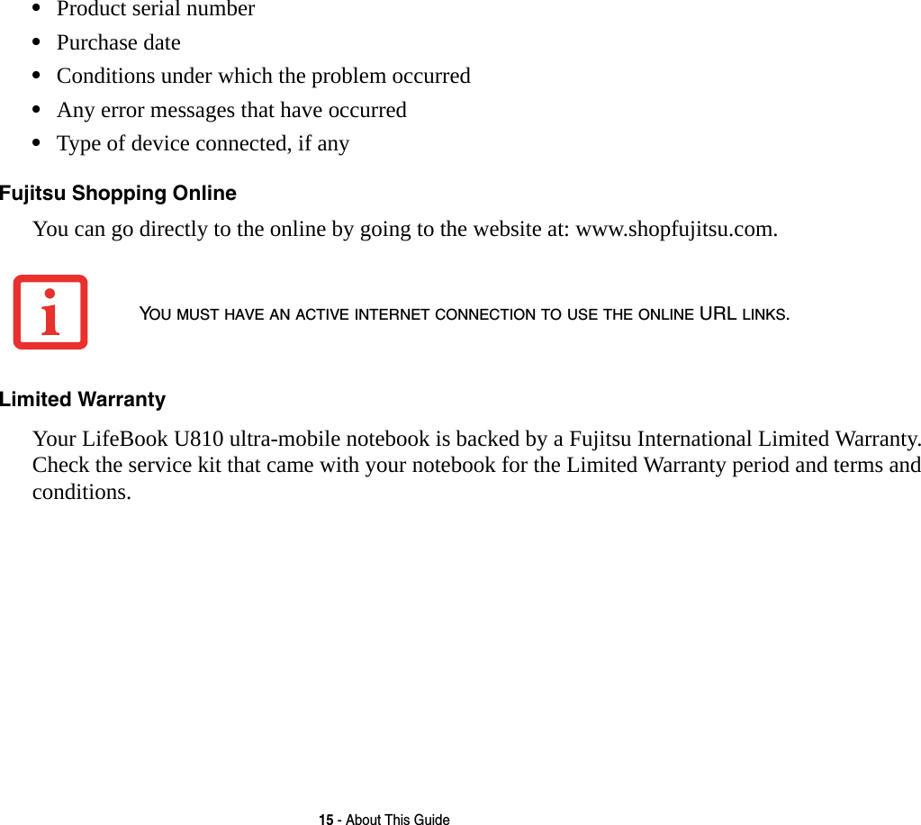 15 - About This Guide•Product serial number•Purchase date•Conditions under which the problem occurred•Any error messages that have occurred•Type of device connected, if anyFujitsu Shopping Online You can go directly to the online by going to the website at: www.shopfujitsu.com.Limited Warranty Your LifeBook U810 ultra-mobile notebook is backed by a Fujitsu International Limited Warranty. Check the service kit that came with your notebook for the Limited Warranty period and terms and conditions.YOU MUST HAVE AN ACTIVE INTERNET CONNECTION TO USE THE ONLINE URL LINKS.