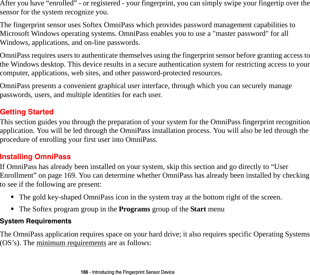 166 - Introducing the Fingerprint Sensor DeviceAfter you have “enrolled” - or registered - your fingerprint, you can simply swipe your fingertip over the sensor for the system recognize you. The fingerprint sensor uses Softex OmniPass which provides password management capabilities to Microsoft Windows operating systems. OmniPass enables you to use a &quot;master password&quot; for all Windows, applications, and on-line passwords. OmniPass requires users to authenticate themselves using the fingerprint sensor before granting access to the Windows desktop. This device results in a secure authentication system for restricting access to your computer, applications, web sites, and other password-protected resources.OmniPass presents a convenient graphical user interface, through which you can securely manage passwords, users, and multiple identities for each user.Getting StartedThis section guides you through the preparation of your system for the OmniPass fingerprint recognition application. You will be led through the OmniPass installation process. You will also be led through the procedure of enrolling your first user into OmniPass. Installing OmniPassIf OmniPass has already been installed on your system, skip this section and go directly to “User Enrollment” on page 169. You can determine whether OmniPass has already been installed by checking to see if the following are present:•The gold key-shaped OmniPass icon in the system tray at the bottom right of the screen.•The Softex program group in the Programs group of the Start menuSystem Requirements The OmniPass application requires space on your hard drive; it also requires specific Operating Systems (OS’s). The minimum requirements are as follows: