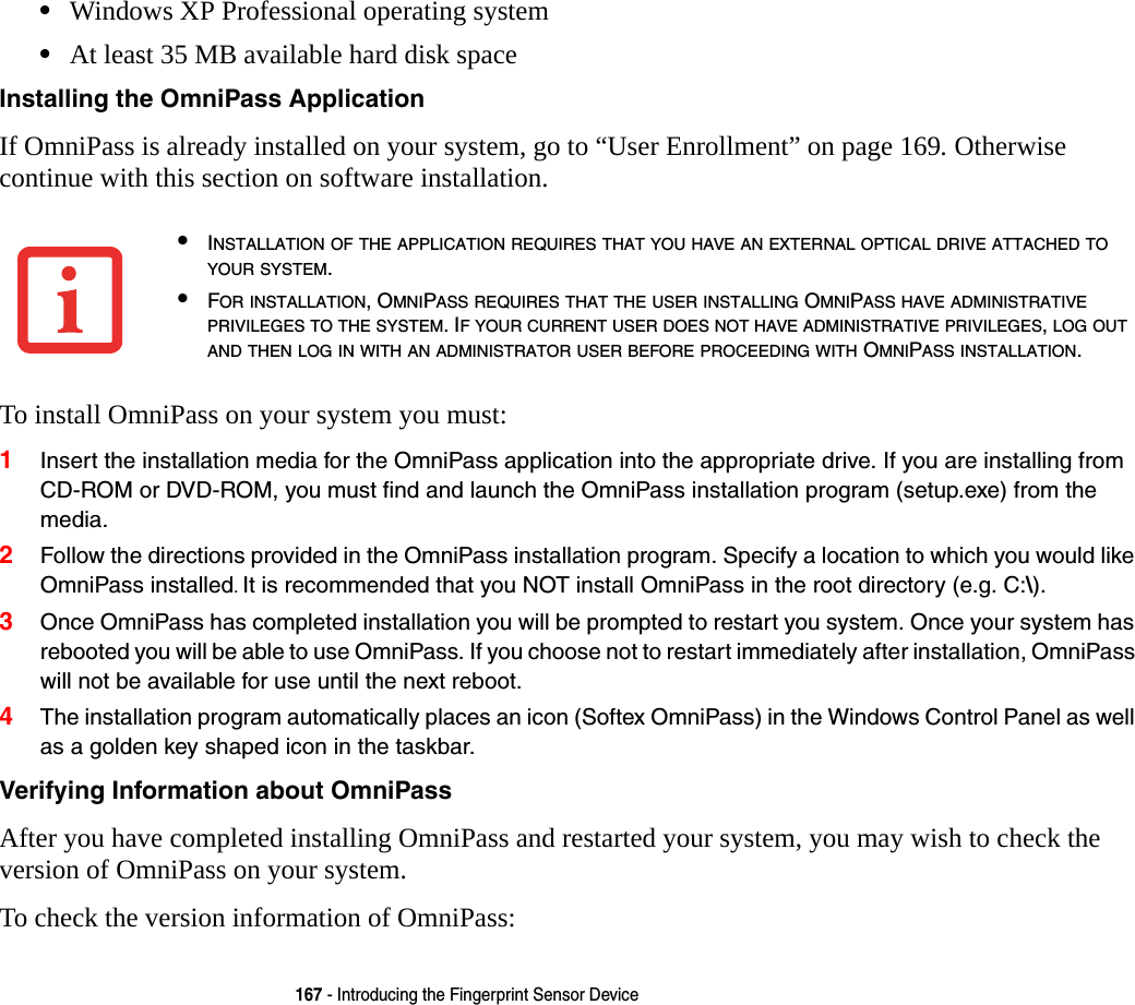 167 - Introducing the Fingerprint Sensor Device•Windows XP Professional operating system•At least 35 MB available hard disk spaceInstalling the OmniPass Application If OmniPass is already installed on your system, go to “User Enrollment” on page 169. Otherwise continue with this section on software installation.To install OmniPass on your system you must:1Insert the installation media for the OmniPass application into the appropriate drive. If you are installing from CD-ROM or DVD-ROM, you must find and launch the OmniPass installation program (setup.exe) from the media.2Follow the directions provided in the OmniPass installation program. Specify a location to which you would like OmniPass installed. It is recommended that you NOT install OmniPass in the root directory (e.g. C:\). 3Once OmniPass has completed installation you will be prompted to restart you system. Once your system has rebooted you will be able to use OmniPass. If you choose not to restart immediately after installation, OmniPass will not be available for use until the next reboot.4The installation program automatically places an icon (Softex OmniPass) in the Windows Control Panel as well as a golden key shaped icon in the taskbar. Verifying Information about OmniPass After you have completed installing OmniPass and restarted your system, you may wish to check the version of OmniPass on your system.To check the version information of OmniPass:•INSTALLATION OF THE APPLICATION REQUIRES THAT YOU HAVE AN EXTERNAL OPTICAL DRIVE ATTACHED TO YOUR SYSTEM.•FOR INSTALLATION, OMNIPASS REQUIRES THAT THE USER INSTALLING OMNIPASS HAVE ADMINISTRATIVE PRIVILEGES TO THE SYSTEM. IF YOUR CURRENT USER DOES NOT HAVE ADMINISTRATIVE PRIVILEGES, LOG OUT AND THEN LOG IN WITH AN ADMINISTRATOR USER BEFORE PROCEEDING WITH OMNIPASS INSTALLATION.