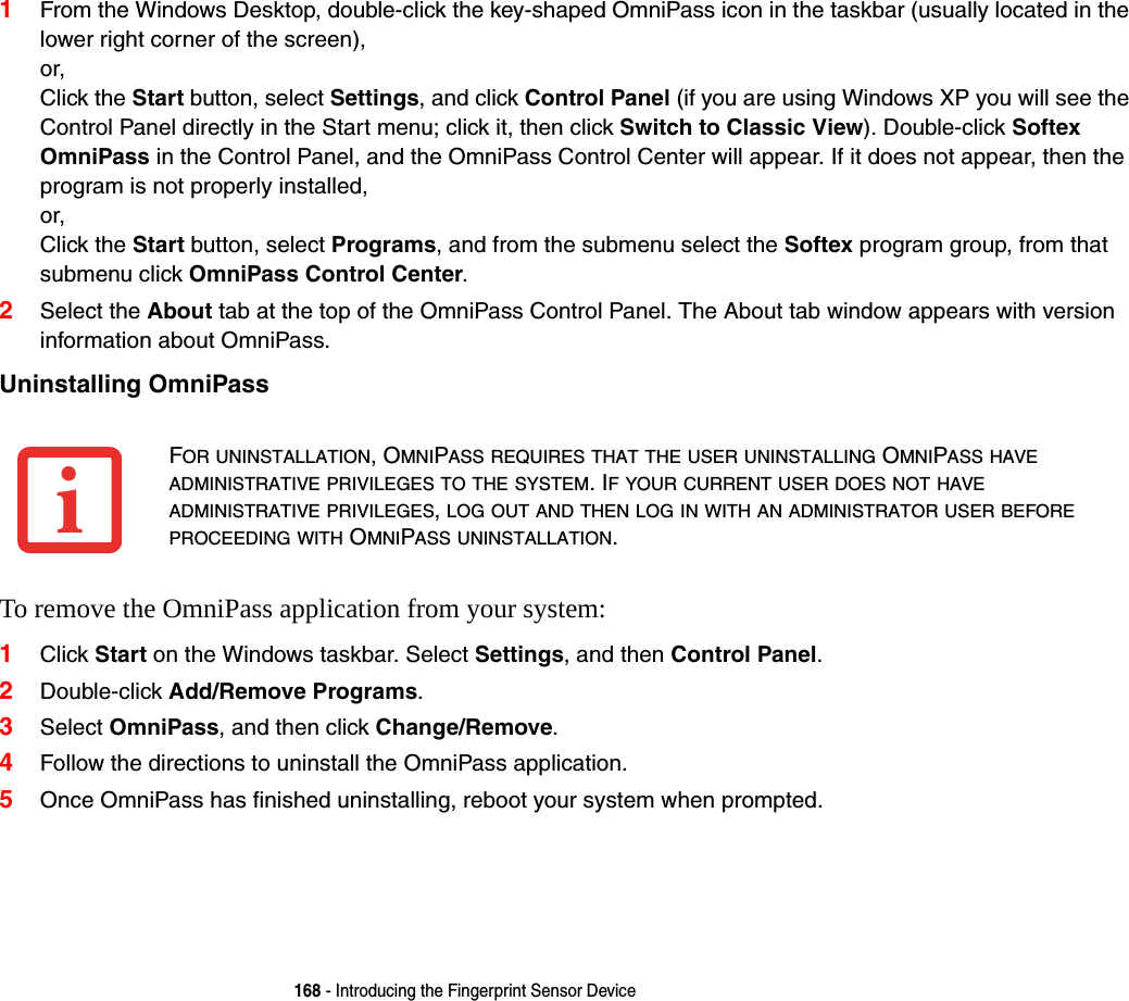 168 - Introducing the Fingerprint Sensor Device1From the Windows Desktop, double-click the key-shaped OmniPass icon in the taskbar (usually located in the lower right corner of the screen), or, Click the Start button, select Settings, and click Control Panel (if you are using Windows XP you will see the Control Panel directly in the Start menu; click it, then click Switch to Classic View). Double-click Softex OmniPass in the Control Panel, and the OmniPass Control Center will appear. If it does not appear, then the program is not properly installed, or, Click the Start button, select Programs, and from the submenu select the Softex program group, from that submenu click OmniPass Control Center.2Select the About tab at the top of the OmniPass Control Panel. The About tab window appears with version information about OmniPass.Uninstalling OmniPass To remove the OmniPass application from your system:1Click Start on the Windows taskbar. Select Settings, and then Control Panel.2Double-click Add/Remove Programs.3Select OmniPass, and then click Change/Remove.4Follow the directions to uninstall the OmniPass application.5Once OmniPass has finished uninstalling, reboot your system when prompted.FOR UNINSTALLATION, OMNIPASS REQUIRES THAT THE USER UNINSTALLING OMNIPASS HAVE ADMINISTRATIVE PRIVILEGES TO THE SYSTEM. IF YOUR CURRENT USER DOES NOT HAVE ADMINISTRATIVE PRIVILEGES, LOG OUT AND THEN LOG IN WITH AN ADMINISTRATOR USER BEFORE PROCEEDING WITH OMNIPASS UNINSTALLATION.