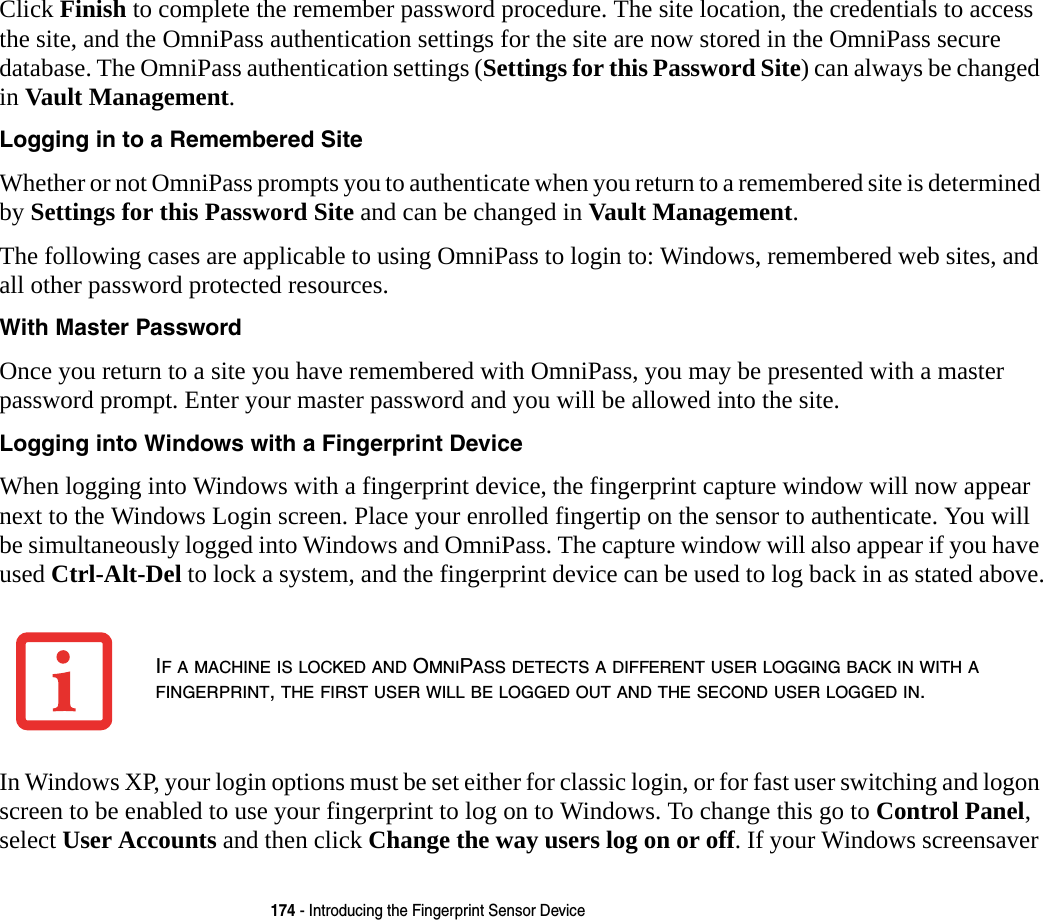 174 - Introducing the Fingerprint Sensor DeviceClick Finish to complete the remember password procedure. The site location, the credentials to access the site, and the OmniPass authentication settings for the site are now stored in the OmniPass secure database. The OmniPass authentication settings (Settings for this Password Site) can always be changed in Vault Management.Logging in to a Remembered Site Whether or not OmniPass prompts you to authenticate when you return to a remembered site is determined by Settings for this Password Site and can be changed in Vault Management. The following cases are applicable to using OmniPass to login to: Windows, remembered web sites, and all other password protected resources.With Master Password Once you return to a site you have remembered with OmniPass, you may be presented with a master password prompt. Enter your master password and you will be allowed into the site.Logging into Windows with a Fingerprint Device When logging into Windows with a fingerprint device, the fingerprint capture window will now appear next to the Windows Login screen. Place your enrolled fingertip on the sensor to authenticate. You will be simultaneously logged into Windows and OmniPass. The capture window will also appear if you have used Ctrl-Alt-Del to lock a system, and the fingerprint device can be used to log back in as stated above.In Windows XP, your login options must be set either for classic login, or for fast user switching and logon screen to be enabled to use your fingerprint to log on to Windows. To change this go to Control Panel, select User Accounts and then click Change the way users log on or off. If your Windows screensaver IF A MACHINE IS LOCKED AND OMNIPASS DETECTS A DIFFERENT USER LOGGING BACK IN WITH A FINGERPRINT, THE FIRST USER WILL BE LOGGED OUT AND THE SECOND USER LOGGED IN.