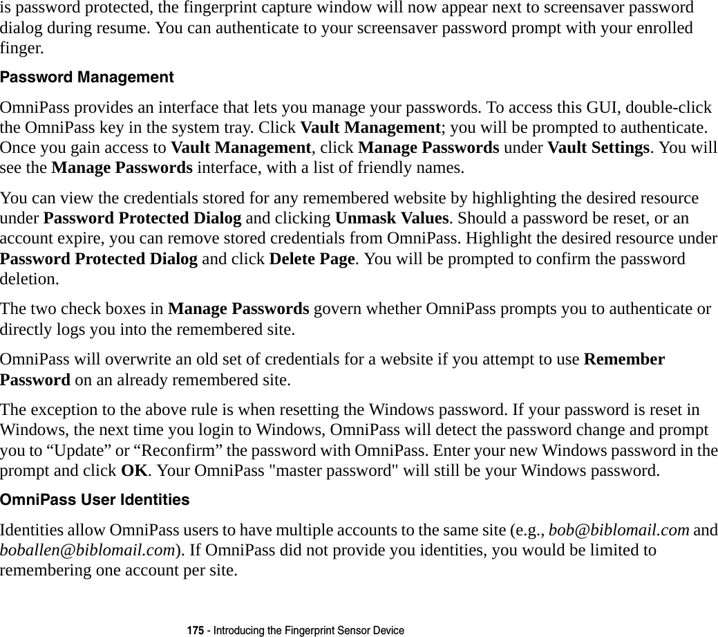 175 - Introducing the Fingerprint Sensor Deviceis password protected, the fingerprint capture window will now appear next to screensaver password dialog during resume. You can authenticate to your screensaver password prompt with your enrolled finger.Password Management OmniPass provides an interface that lets you manage your passwords. To access this GUI, double-click the OmniPass key in the system tray. Click Vault Management; you will be prompted to authenticate. Once you gain access to Vault Management, click Manage Passwords under Vault Settings. You will see the Manage Passwords interface, with a list of friendly names.You can view the credentials stored for any remembered website by highlighting the desired resource under Password Protected Dialog and clicking Unmask Values. Should a password be reset, or an account expire, you can remove stored credentials from OmniPass. Highlight the desired resource under Password Protected Dialog and click Delete Page. You will be prompted to confirm the password deletion.The two check boxes in Manage Passwords govern whether OmniPass prompts you to authenticate or directly logs you into the remembered site.OmniPass will overwrite an old set of credentials for a website if you attempt to use Remember Password on an already remembered site. The exception to the above rule is when resetting the Windows password. If your password is reset in Windows, the next time you login to Windows, OmniPass will detect the password change and prompt you to “Update” or “Reconfirm” the password with OmniPass. Enter your new Windows password in the prompt and click OK. Your OmniPass &quot;master password&quot; will still be your Windows password.OmniPass User Identities Identities allow OmniPass users to have multiple accounts to the same site (e.g., bob@biblomail.com and boballen@biblomail.com). If OmniPass did not provide you identities, you would be limited to remembering one account per site.