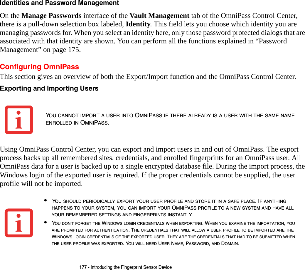 177 - Introducing the Fingerprint Sensor DeviceIdentities and Password Management On the Manage Passwords interface of the Vault Management tab of the OmniPass Control Center, there is a pull-down selection box labeled, Identity. This field lets you choose which identity you are managing passwords for. When you select an identity here, only those password protected dialogs that are associated with that identity are shown. You can perform all the functions explained in “Password Management” on page 175.Configuring OmniPassThis section gives an overview of both the Export/Import function and the OmniPass Control Center. Exporting and Importing Users Using OmniPass Control Center, you can export and import users in and out of OmniPass. The export process backs up all remembered sites, credentials, and enrolled fingerprints for an OmniPass user. All OmniPass data for a user is backed up to a single encrypted database file. During the import process, the Windows login of the exported user is required. If the proper credentials cannot be supplied, the user profile will not be imported. YOU CANNOT IMPORT A USER INTO OMNIPASS IF THERE ALREADY IS A USER WITH THE SAME NAME ENROLLED IN OMNIPASS. •YOU SHOULD PERIODICALLY EXPORT YOUR USER PROFILE AND STORE IT IN A SAFE PLACE. IF ANYTHING HAPPENS TO YOUR SYSTEM, YOU CAN IMPORT YOUR OMNIPASS PROFILE TO A NEW SYSTEM AND HAVE ALL YOUR REMEMBERED SETTINGS AND FINGERPRINTS INSTANTLY.•YOU DON&apos;T FORGET THE WINDOWS LOGIN CREDENTIALS WHEN EXPORTING. WHEN YOU EXAMINE THE IMPORTATION, YOU ARE PROMPTED FOR AUTHENTICATION. THE CREDENTIALS THAT WILL ALLOW A USER PROFILE TO BE IMPORTED ARE THE WINDOWS LOGIN CREDENTIALS OF THE EXPORTED USER. THEY ARE THE CREDENTIALS THAT HAD TO BE SUBMITTED WHEN THE USER PROFILE WAS EXPORTED. YOU WILL NEED USER NAME, PASSWORD, AND DOMAIN.