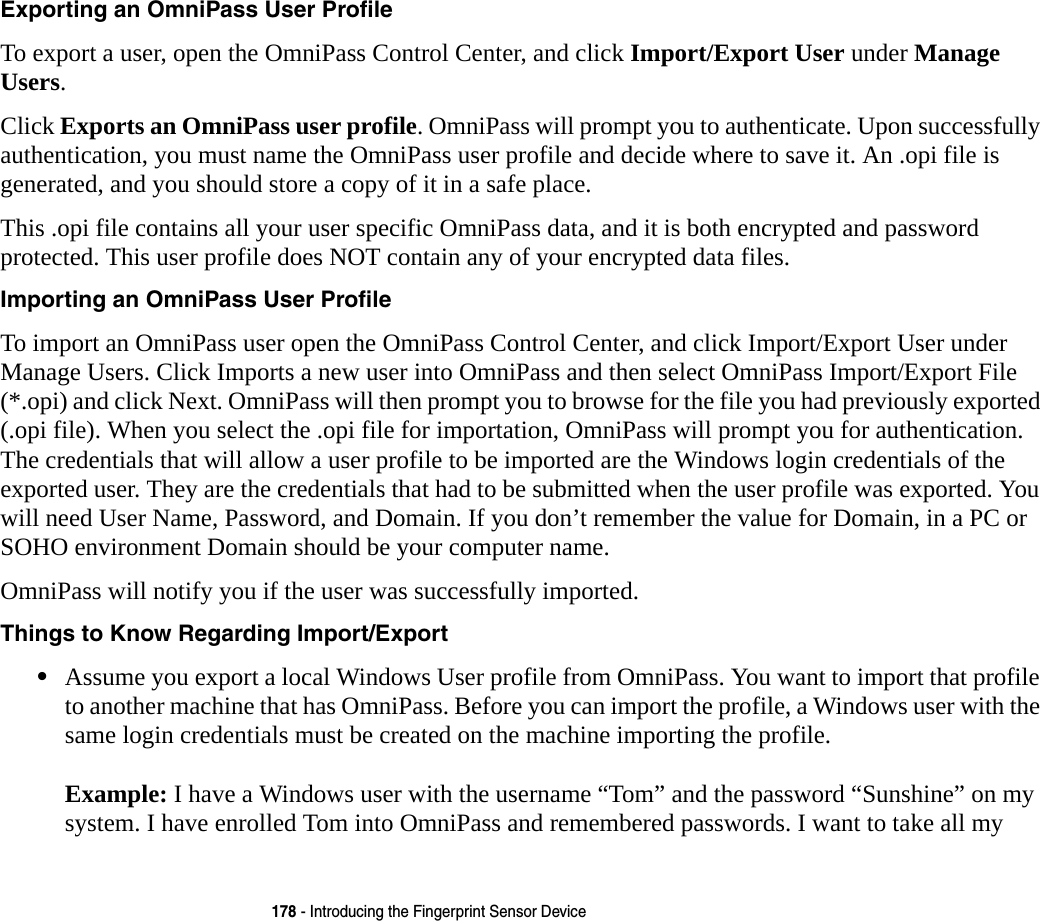 178 - Introducing the Fingerprint Sensor DeviceExporting an OmniPass User Profile To export a user, open the OmniPass Control Center, and click Import/Export User under Manage Users. Click Exports an OmniPass user profile. OmniPass will prompt you to authenticate. Upon successfully authentication, you must name the OmniPass user profile and decide where to save it. An .opi file is generated, and you should store a copy of it in a safe place.This .opi file contains all your user specific OmniPass data, and it is both encrypted and password protected. This user profile does NOT contain any of your encrypted data files.Importing an OmniPass User Profile To import an OmniPass user open the OmniPass Control Center, and click Import/Export User under Manage Users. Click Imports a new user into OmniPass and then select OmniPass Import/Export File (*.opi) and click Next. OmniPass will then prompt you to browse for the file you had previously exported (.opi file). When you select the .opi file for importation, OmniPass will prompt you for authentication. The credentials that will allow a user profile to be imported are the Windows login credentials of the exported user. They are the credentials that had to be submitted when the user profile was exported. You will need User Name, Password, and Domain. If you don’t remember the value for Domain, in a PC or SOHO environment Domain should be your computer name.OmniPass will notify you if the user was successfully imported.Things to Know Regarding Import/Export •Assume you export a local Windows User profile from OmniPass. You want to import that profile to another machine that has OmniPass. Before you can import the profile, a Windows user with the same login credentials must be created on the machine importing the profile.  Example: I have a Windows user with the username “Tom” and the password “Sunshine” on my system. I have enrolled Tom into OmniPass and remembered passwords. I want to take all my 