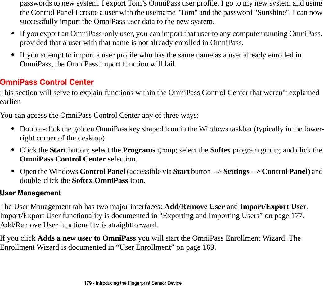 179 - Introducing the Fingerprint Sensor Devicepasswords to new system. I export Tom’s OmniPass user profile. I go to my new system and using the Control Panel I create a user with the username &quot;Tom&quot; and the password &quot;Sunshine&quot;. I can now successfully import the OmniPass user data to the new system.•If you export an OmniPass-only user, you can import that user to any computer running OmniPass, provided that a user with that name is not already enrolled in OmniPass. •If you attempt to import a user profile who has the same name as a user already enrolled in OmniPass, the OmniPass import function will fail.OmniPass Control CenterThis section will serve to explain functions within the OmniPass Control Center that weren’t explained earlier. You can access the OmniPass Control Center any of three ways:•Double-click the golden OmniPass key shaped icon in the Windows taskbar (typically in the lower-right corner of the desktop)•Click the Start button; select the Programs group; select the Softex program group; and click the OmniPass Control Center selection.•Open the Windows Control Panel (accessible via Start button --&gt; Settings --&gt; Control Panel) and double-click the Softex OmniPass icon.User Management The User Management tab has two major interfaces: Add/Remove User and Import/Export User. Import/Export User functionality is documented in “Exporting and Importing Users” on page 177. Add/Remove User functionality is straightforward. If you click Adds a new user to OmniPass you will start the OmniPass Enrollment Wizard. The Enrollment Wizard is documented in “User Enrollment” on page 169. 