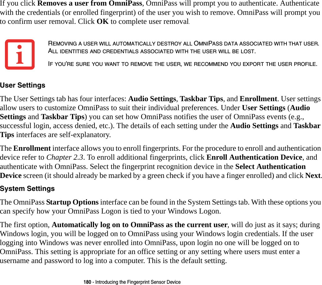 180 - Introducing the Fingerprint Sensor DeviceIf you click Removes a user from OmniPass, OmniPass will prompt you to authenticate. Authenticate with the credentials (or enrolled fingerprint) of the user you wish to remove. OmniPass will prompt you to confirm user removal. Click OK to complete user removal.User Settings The User Settings tab has four interfaces: Audio Settings, Taskbar Tips, and Enrollment. User settings allow users to customize OmniPass to suit their individual preferences. Under User Settings (Audio Settings and Taskbar Tips) you can set how OmniPass notifies the user of OmniPass events (e.g., successful login, access denied, etc.). The details of each setting under the Audio Settings and Taskbar Tips interfaces are self-explanatory.The Enrollment interface allows you to enroll fingerprints. For the procedure to enroll and authentication device refer to Chapter 2.3. To enroll additional fingerprints, click Enroll Authentication Device, and authenticate with OmniPass. Select the fingerprint recognition device in the Select Authentication Device screen (it should already be marked by a green check if you have a finger enrolled) and click Next.System Settings The OmniPass Startup Options interface can be found in the System Settings tab. With these options you can specify how your OmniPass Logon is tied to your Windows Logon.The first option, Automatically log on to OmniPass as the current user, will do just as it says; during Windows login, you will be logged on to OmniPass using your Windows login credentials. If the user logging into Windows was never enrolled into OmniPass, upon login no one will be logged on to OmniPass. This setting is appropriate for an office setting or any setting where users must enter a username and password to log into a computer. This is the default setting.REMOVING A USER WILL AUTOMATICALLY DESTROY ALL OMNIPASS DATA ASSOCIATED WITH THAT USER. ALL IDENTITIES AND CREDENTIALS ASSOCIATED WITH THE USER WILL BE LOST.IF YOU’RE SURE YOU WANT TO REMOVE THE USER, WE RECOMMEND YOU EXPORT THE USER PROFILE.