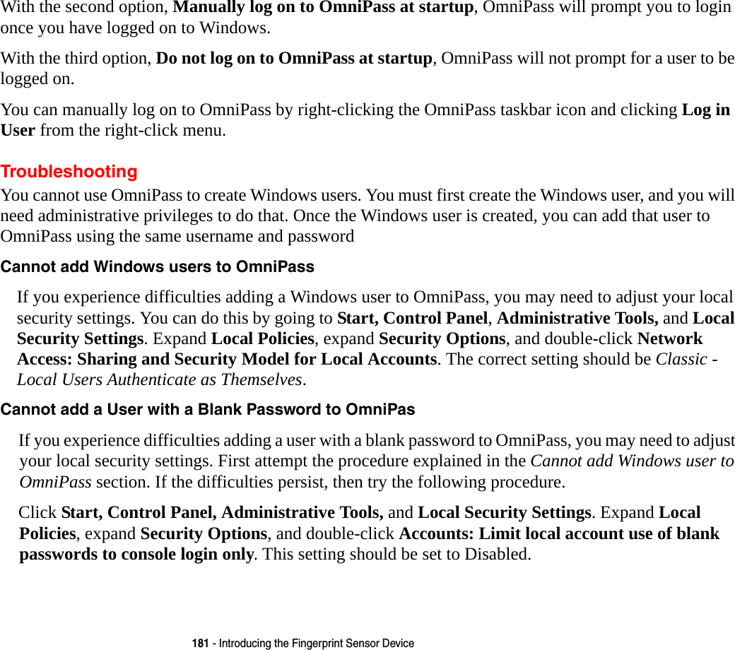 181 - Introducing the Fingerprint Sensor DeviceWith the second option, Manually log on to OmniPass at startup, OmniPass will prompt you to login once you have logged on to Windows.With the third option, Do not log on to OmniPass at startup, OmniPass will not prompt for a user to be logged on.You can manually log on to OmniPass by right-clicking the OmniPass taskbar icon and clicking Log in User from the right-click menu.TroubleshootingYou cannot use OmniPass to create Windows users. You must first create the Windows user, and you will need administrative privileges to do that. Once the Windows user is created, you can add that user to OmniPass using the same username and passwordCannot add Windows users to OmniPass If you experience difficulties adding a Windows user to OmniPass, you may need to adjust your local security settings. You can do this by going to Start, Control Panel, Administrative Tools, and Local Security Settings. Expand Local Policies, expand Security Options, and double-click Network Access: Sharing and Security Model for Local Accounts. The correct setting should be Classic - Local Users Authenticate as Themselves.Cannot add a User with a Blank Password to OmniPas If you experience difficulties adding a user with a blank password to OmniPass, you may need to adjust your local security settings. First attempt the procedure explained in the Cannot add Windows user to OmniPass section. If the difficulties persist, then try the following procedure.Click Start, Control Panel, Administrative Tools, and Local Security Settings. Expand Local Policies, expand Security Options, and double-click Accounts: Limit local account use of blank passwords to console login only. This setting should be set to Disabled.