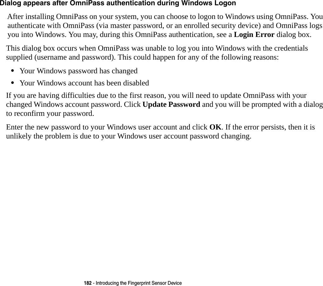 182 - Introducing the Fingerprint Sensor DeviceDialog appears after OmniPass authentication during Windows Logon After installing OmniPass on your system, you can choose to logon to Windows using OmniPass. You authenticate with OmniPass (via master password, or an enrolled security device) and OmniPass logs you into Windows. You may, during this OmniPass authentication, see a Login Error dialog box.This dialog box occurs when OmniPass was unable to log you into Windows with the credentials supplied (username and password). This could happen for any of the following reasons:•Your Windows password has changed•Your Windows account has been disabledIf you are having difficulties due to the first reason, you will need to update OmniPass with your changed Windows account password. Click Update Password and you will be prompted with a dialog to reconfirm your password.Enter the new password to your Windows user account and click OK. If the error persists, then it is unlikely the problem is due to your Windows user account password changing.