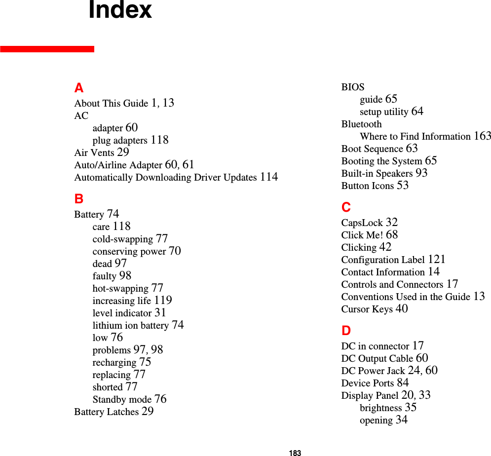 183     IndexAAbout This Guide 1, 13ACadapter 60plug adapters 118Air Vents 29Auto/Airline Adapter 60, 61Automatically Downloading Driver Updates 114BBattery 74care 118cold-swapping 77conserving power 70dead 97faulty 98hot-swapping 77increasing life 119level indicator 31lithium ion battery 74low 76problems 97, 98recharging 75replacing 77shorted 77Standby mode 76Battery Latches 29BIOSguide 65setup utility 64BluetoothWhere to Find Information 163Boot Sequence 63Booting the System 65Built-in Speakers 93Button Icons 53CCapsLock 32Click Me! 68Clicking 42Configuration Label 121Contact Information 14Controls and Connectors 17Conventions Used in the Guide 13Cursor Keys 40DDC in connector 17DC Output Cable 60DC Power Jack 24, 60Device Ports 84Display Panel 20, 33brightness 35opening 34