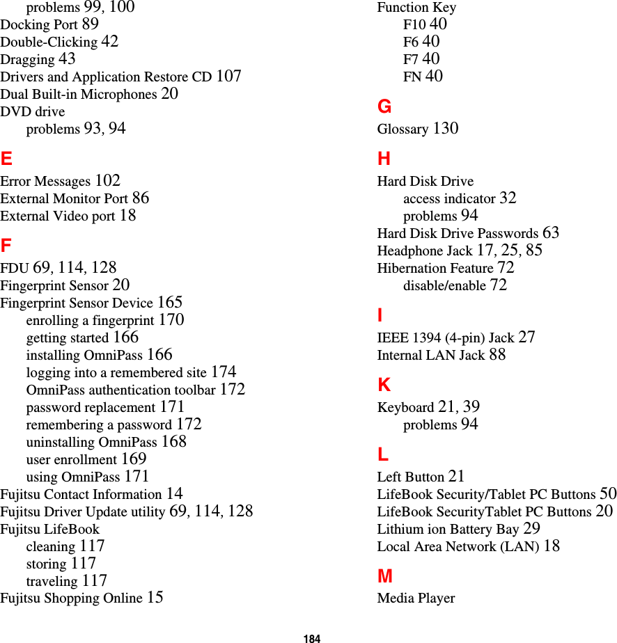 184 problems 99, 100Docking Port 89Double-Clicking 42Dragging 43Drivers and Application Restore CD 107Dual Built-in Microphones 20DVD driveproblems 93, 94EError Messages 102External Monitor Port 86External Video port 18FFDU 69, 114, 128Fingerprint Sensor 20Fingerprint Sensor Device 165enrolling a fingerprint 170getting started 166installing OmniPass 166logging into a remembered site 174OmniPass authentication toolbar 172password replacement 171remembering a password 172uninstalling OmniPass 168user enrollment 169using OmniPass 171Fujitsu Contact Information 14Fujitsu Driver Update utility 69, 114, 128Fujitsu LifeBookcleaning 117storing 117traveling 117Fujitsu Shopping Online 15Function KeyF10 40F6 40F7 40FN 40GGlossary 130HHard Disk Driveaccess indicator 32problems 94Hard Disk Drive Passwords 63Headphone Jack 17, 25, 85Hibernation Feature 72disable/enable 72IIEEE 1394 (4-pin) Jack 27Internal LAN Jack 88KKeyboard 21, 39problems 94LLeft Button 21LifeBook Security/Tablet PC Buttons 50LifeBook SecurityTablet PC Buttons 20Lithium ion Battery Bay 29Local Area Network (LAN) 18MMedia Player