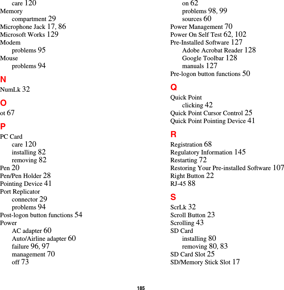 185 care 120Memorycompartment 29Microphone Jack 17, 86Microsoft Works 129Modemproblems 95Mouseproblems 94NNumLk 32Oot 67PPC Cardcare 120installing 82removing 82Pen 20Pen/Pen Holder 28Pointing Device 41Port Replicatorconnector 29problems 94Post-logon button functions 54PowerAC adapter 60Auto/Airline adapter 60failure 96, 97management 70off 73on 62problems 98, 99sources 60Power Management 70Power On Self Test 62, 102Pre-Installed Software 127Adobe Acrobat Reader 128Google Toolbar 128manuals 127Pre-logon button functions 50QQuick Pointclicking 42Quick Point Cursor Control 25Quick Point Pointing Device 41RRegistration 68Regulatory Information 145Restarting 72Restoring Your Pre-installed Software 107Right Button 22RJ-45 88SScrLk 32Scroll Button 23Scrolling 43SD Cardinstalling 80removing 80, 83SD Card Slot 25SD/Memory Stick Slot 17