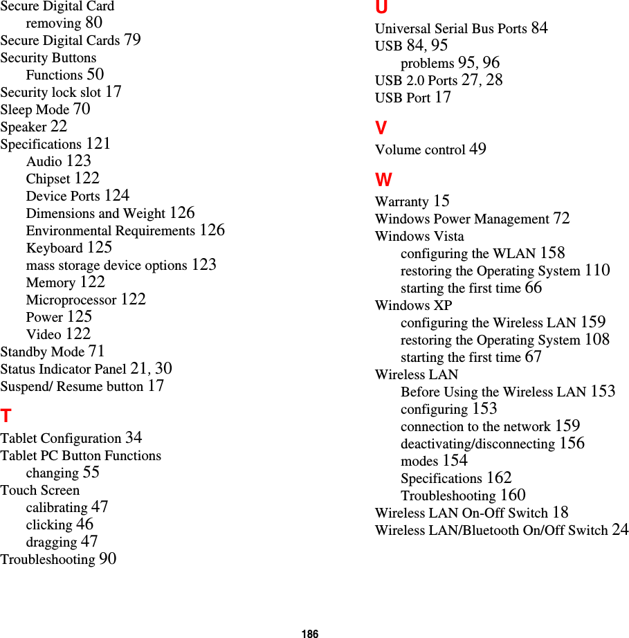 186 Secure Digital Cardremoving 80Secure Digital Cards 79Security ButtonsFunctions 50Security lock slot 17Sleep Mode 70Speaker 22Specifications 121Audio 123Chipset 122Device Ports 124Dimensions and Weight 126Environmental Requirements 126Keyboard 125mass storage device options 123Memory 122Microprocessor 122Power 125Video 122Standby Mode 71Status Indicator Panel 21, 30Suspend/ Resume button 17TTablet Configuration 34Tablet PC Button Functionschanging 55Touch Screencalibrating 47clicking 46dragging 47Troubleshooting 90UUniversal Serial Bus Ports 84USB 84, 95problems 95, 96USB 2.0 Ports 27, 28USB Port 17VVolume control 49WWarranty 15Windows Power Management 72Windows Vistaconfiguring the WLAN 158restoring the Operating System 110starting the first time 66Windows XPconfiguring the Wireless LAN 159restoring the Operating System 108starting the first time 67Wireless LANBefore Using the Wireless LAN 153configuring 153connection to the network 159deactivating/disconnecting 156modes 154Specifications 162Troubleshooting 160Wireless LAN On-Off Switch 18Wireless LAN/Bluetooth On/Off Switch 24