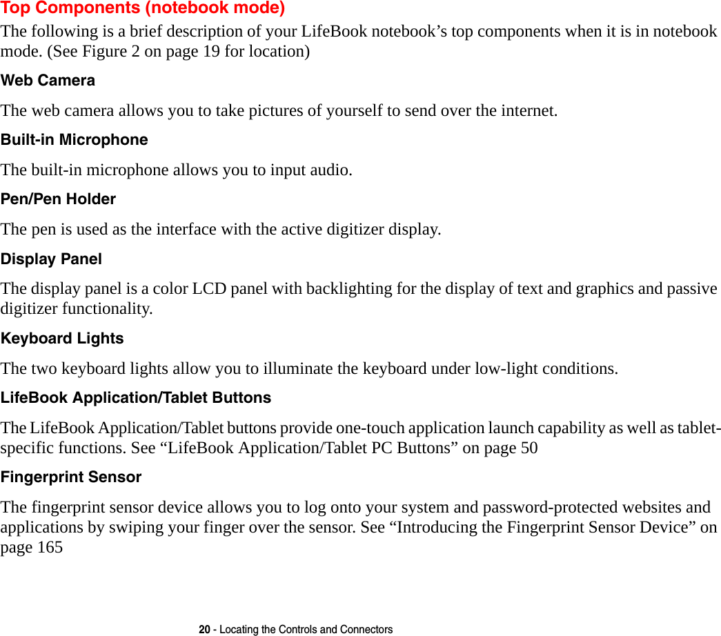 20 - Locating the Controls and ConnectorsTop Components (notebook mode)The following is a brief description of your LifeBook notebook’s top components when it is in notebook mode. (See Figure 2 on page 19 for location)Web Camera The web camera allows you to take pictures of yourself to send over the internet.Built-in Microphone The built-in microphone allows you to input audio. Pen/Pen Holder The pen is used as the interface with the active digitizer display.Display Panel The display panel is a color LCD panel with backlighting for the display of text and graphics and passive digitizer functionality. Keyboard Lights The two keyboard lights allow you to illuminate the keyboard under low-light conditions.LifeBook Application/Tablet Buttons The LifeBook Application/Tablet buttons provide one-touch application launch capability as well as tablet-specific functions. See “LifeBook Application/Tablet PC Buttons” on page 50Fingerprint Sensor The fingerprint sensor device allows you to log onto your system and password-protected websites and applications by swiping your finger over the sensor. See “Introducing the Fingerprint Sensor Device” on page 165