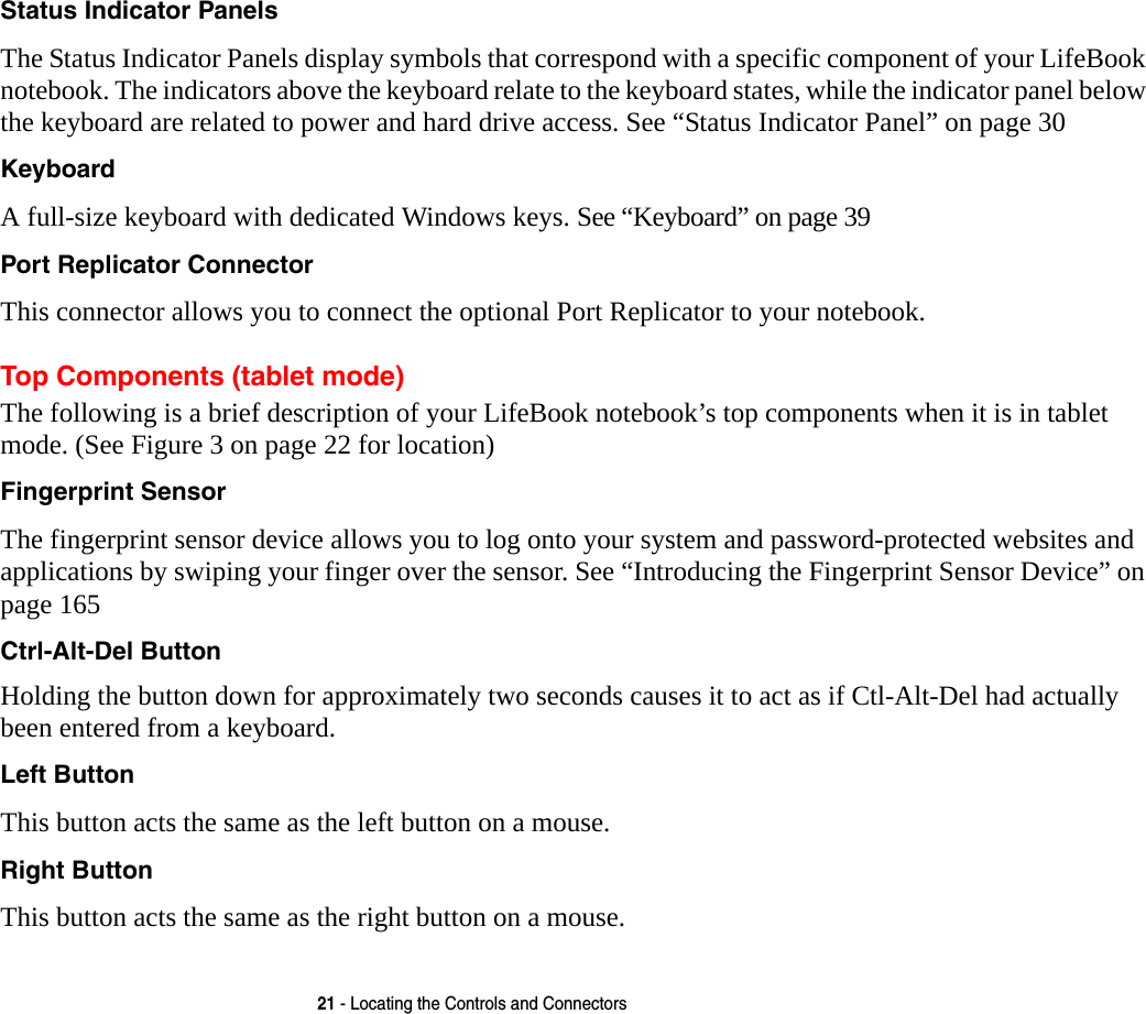 21 - Locating the Controls and ConnectorsStatus Indicator Panels The Status Indicator Panels display symbols that correspond with a specific component of your LifeBook notebook. The indicators above the keyboard relate to the keyboard states, while the indicator panel below the keyboard are related to power and hard drive access. See “Status Indicator Panel” on page 30Keyboard A full-size keyboard with dedicated Windows keys. See “Keyboard” on page 39Port Replicator Connector This connector allows you to connect the optional Port Replicator to your notebook. Top Components (tablet mode)The following is a brief description of your LifeBook notebook’s top components when it is in tablet mode. (See Figure 3 on page 22 for location)Fingerprint Sensor The fingerprint sensor device allows you to log onto your system and password-protected websites and applications by swiping your finger over the sensor. See “Introducing the Fingerprint Sensor Device” on page 165Ctrl-Alt-Del ButtonHolding the button down for approximately two seconds causes it to act as if Ctl-Alt-Del had actually been entered from a keyboard.Left Button This button acts the same as the left button on a mouse.Right Button This button acts the same as the right button on a mouse.