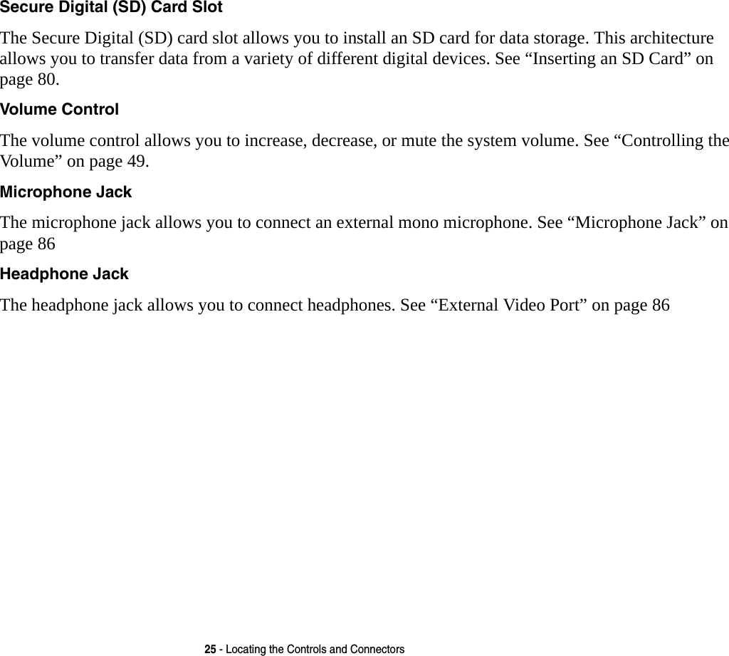 25 - Locating the Controls and ConnectorsSecure Digital (SD) Card Slot The Secure Digital (SD) card slot allows you to install an SD card for data storage. This architecture allows you to transfer data from a variety of different digital devices. See “Inserting an SD Card” on page 80.Volume Control The volume control allows you to increase, decrease, or mute the system volume. See “Controlling the Volume” on page 49.Microphone Jack The microphone jack allows you to connect an external mono microphone. See “Microphone Jack” on page 86Headphone Jack The headphone jack allows you to connect headphones. See “External Video Port” on page 86 