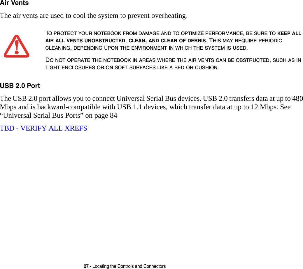 27 - Locating the Controls and ConnectorsAir Vents The air vents are used to cool the system to prevent overheating.USB 2.0 Port The USB 2.0 port allows you to connect Universal Serial Bus devices. USB 2.0 transfers data at up to 480 Mbps and is backward-compatible with USB 1.1 devices, which transfer data at up to 12 Mbps. See “Universal Serial Bus Ports” on page 84TBD - VERIFY ALL XREFSTO PROTECT YOUR NOTEBOOK FROM DAMAGE AND TO OPTIMIZE PERFORMANCE, BE SURE TO KEEP ALL AIR ALL VENTS UNOBSTRUCTED, CLEAN, AND CLEAR OF DEBRIS. THIS MAY REQUIRE PERIODIC CLEANING, DEPENDING UPON THE ENVIRONMENT IN WHICH THE SYSTEM IS USED. DO NOT OPERATE THE NOTEBOOK IN AREAS WHERE THE AIR VENTS CAN BE OBSTRUCTED, SUCH AS IN TIGHT ENCLOSURES OR ON SOFT SURFACES LIKE A BED OR CUSHION.