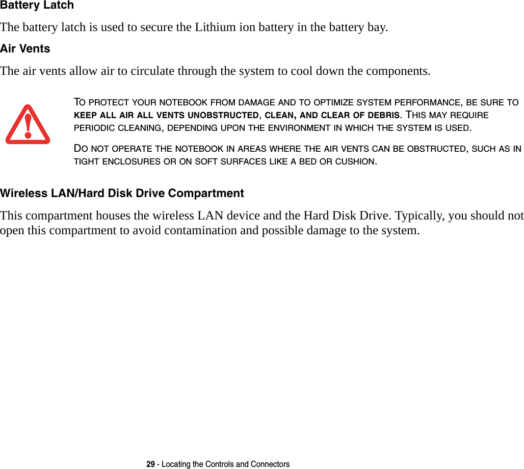 29 - Locating the Controls and ConnectorsBattery Latch The battery latch is used to secure the Lithium ion battery in the battery bay.Air Vents The air vents allow air to circulate through the system to cool down the components. Wireless LAN/Hard Disk Drive Compartment This compartment houses the wireless LAN device and the Hard Disk Drive. Typically, you should not open this compartment to avoid contamination and possible damage to the system.TO PROTECT YOUR NOTEBOOK FROM DAMAGE AND TO OPTIMIZE SYSTEM PERFORMANCE, BE SURE TO KEEP ALL AIR ALL VENTS UNOBSTRUCTED, CLEAN, AND CLEAR OF DEBRIS. THIS MAY REQUIRE PERIODIC CLEANING, DEPENDING UPON THE ENVIRONMENT IN WHICH THE SYSTEM IS USED. DO NOT OPERATE THE NOTEBOOK IN AREAS WHERE THE AIR VENTS CAN BE OBSTRUCTED, SUCH AS IN TIGHT ENCLOSURES OR ON SOFT SURFACES LIKE A BED OR CUSHION.